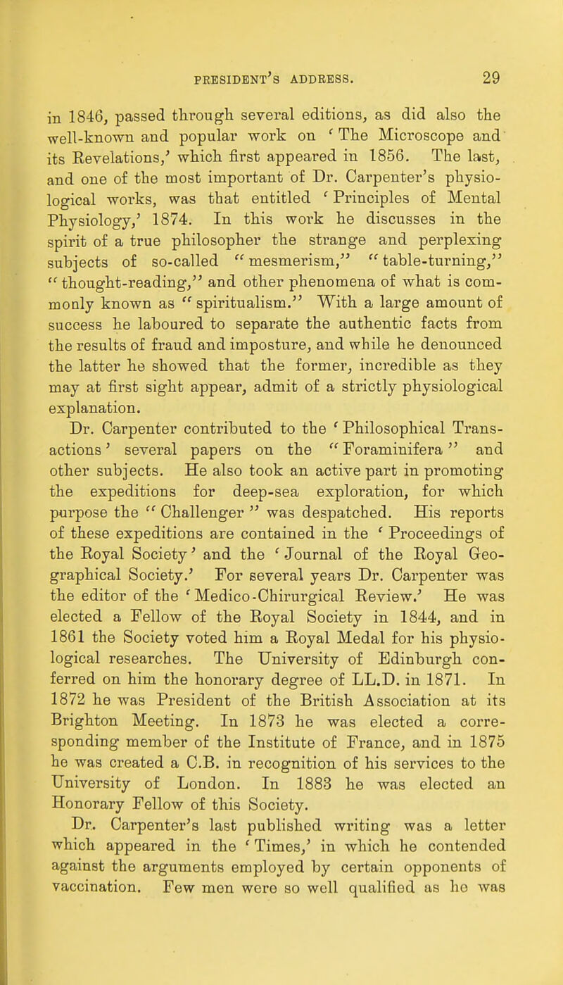 in 1846, passed through several editions, as did also the well-known and popular work on ' The Microscope and its Revelations/ which first appeared in 1856. The last, and one of the most important of Dr. Cai'penter's physio- logical works, was that entitled 1 Principles of Mental Physiology,' 1874. In this woi-k he discusses in the spirit of a true philosopher the strange and perplexing subjects of so-called  mesmerism,  table-turning, cc thought-reading, and other phenomena of what is com- monly known as  spiritualism. With a large amount of success he laboured to separate the authentic facts from the results of fraud and imposture, and while he denounced the latter he showed that the former, incredible as they may at first sight appear, admit of a strictly physiological explanation. Dr. Carpenter contributed to the ' Philosophical Trans- actions ' several papers on the  Foraminifera and other subjects. He also took an active part in promoting the expeditions for deep-sea exploration, for which purpose the  Challenger  was despatched. His reports of these expeditions are contained in the f Proceedings of the Royal Society' and the 1 Journal of the Royal Geo- graphical Society.' For several years Dr. Carpenter was the editor of the ' Medico-Chirurgical Review.' He was elected a Fellow of the Royal Society in 1844, and in 1861 the Society voted him a Royal Medal for his physio- logical researches. The University of Edinburgh con- ferred on him the honorary degree of LL.D. in 1871. In 1872 he was President of the British Association at its Brighton Meeting. In 1873 he was elected a corre- sponding member of the Institute of France, and in 1875 he was created a C.B. in recognition of his services to the University of London. In 1883 he was elected an Honorary Fellow of this Society. Dr. Carpenter's last published writing was a letter which appeared in the ' Times,' in which he contended against the arguments employed by certain opponents of vaccination. Few men were so well qualified as he was