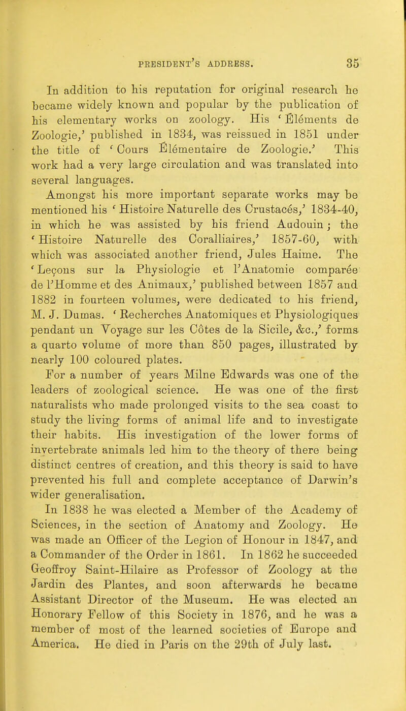 In addition to his reputation for original research he became widely known and popular by the publication of his elementary works on zoology. His ' Elements de Zoologie,' published in 1834, was reissued in 1851 under the title of £ Cours Elementaire de Zoologies This work had a very large circulation and was translated into several languages. Amongst his more important separate works may be mentioned his ' Histoire Naturelle des Crustaces,' 1834-40, in which he was assisted by his friend Audouin; the ' Histoire Naturelle des Coralliaires/ 1857-60, with which was associated another friend, Jules Haime. The ' Lecons sur la Physiologie et l'Anatomie comparee de l'Homme et des Animaux,' published between 1857 and 1882 in fourteen volumes, were dedicated to his friend, M. J. Dumas. ' Recherches Anatomiques et Physiologiques pendant un Yoyage sur les Cotes de la Sicile, &c./ forms a quarto volume of more than 850 pages, illustrated by nearly 100 coloured plates. For a number of years Milne Edwards was one of the leaders of zoological science. He was one of the first naturalists who made prolonged visits to the sea coast to study the living forms of animal life and to investigate their habits. His investigation of the lower forms of invertebrate animals led him to the theory of there being distinct centres of creation, and this theory is said to have prevented his full and complete acceptance of Darwin's wider genei'alisation. In 1838 he was elected a Member of the Academy of Sciences, in the section of Anatomy and Zoology. He was made an Officer of the Legion of Honour in 1847, and a Commander of the Order in 1861. In 1862 he succeeded Geoffroy Saint-Hilaire as Professor of Zoology at the Jardin des Plantes, and soon afterwards he became Assistant Director of the Museum. He was elected an Honorary Fellow of this Society in 1876, and he was a member of most of the learned societies of Europe and America. He died in Paris on the 29th of July last.