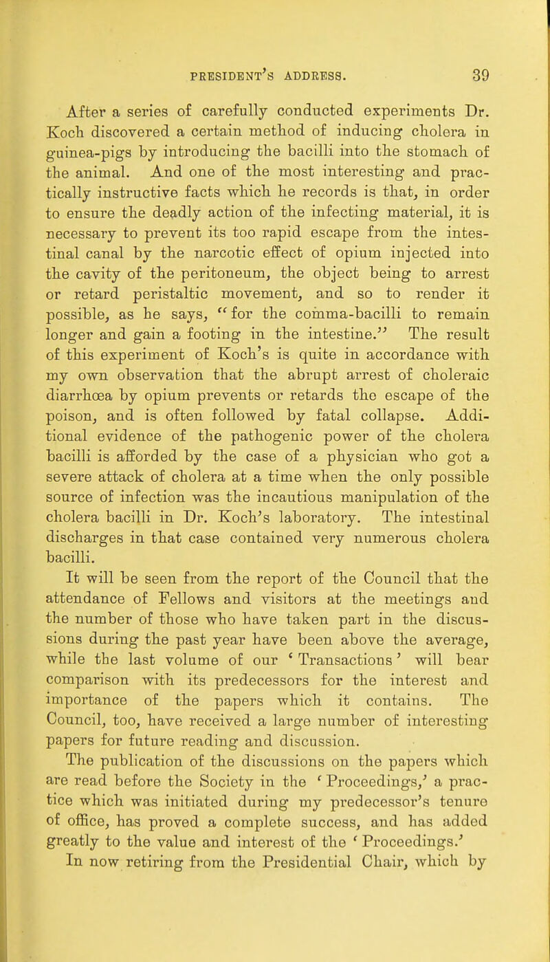 After a series of carefully conducted experiments Dr. Koch discovered a certain method of inducing cholera in guinea-pigs by introducing the bacilli into the stomach of the animal. And one of the most interesting and prac- tically instructive facts which he records is that, in order to ensure the deadly action of the infecting material, it is necessary to prevent its too rapid escape from the intes- tinal canal by the narcotic effect of opium injected into the cavity of the peritoneum, the object being to arrest or retard peristaltic movement, and so to render it possible, as he says, for the comma-bacilli to remain longer and gain a footing in the intestine. The result of this experiment of Koch's is quite in accordance with my own observation that the abrupt arrest of choleraic diarrhoea by opium prevents or retards the escape of the poison, and is often followed by fatal collapse. Addi- tional evidence of the pathogenic power of the cholera bacilli is afforded by the case of a physician who got a severe attack of cholera at a time when the only possible source of infection was the incautious manipulation of the cholera bacilli in Dr. Koch's laboratory. The intestinal discharges in that case contained very numerous cholera bacilli. It will be seen from the report of the Council that the attendance of Fellows and visitors at the meetings and the number of those who have taken part in the discus- sions during the past year have been above the average, while the last volume of our ' Transactions' will bear comparison with its predecessors for the interest and importance of the papers which it contains. The Council, too, have received a large number of interesting papers for future reading and discussion. The publication of the discussions on the papers which are read before the Society in the f Proceedings,' a prac- tice which was initiated during my predecessor's tenure of office, has proved a complete success, and has added greatly to the value and interest of the ' Proceedings.' In now retiring from the Presidential Chair, which by