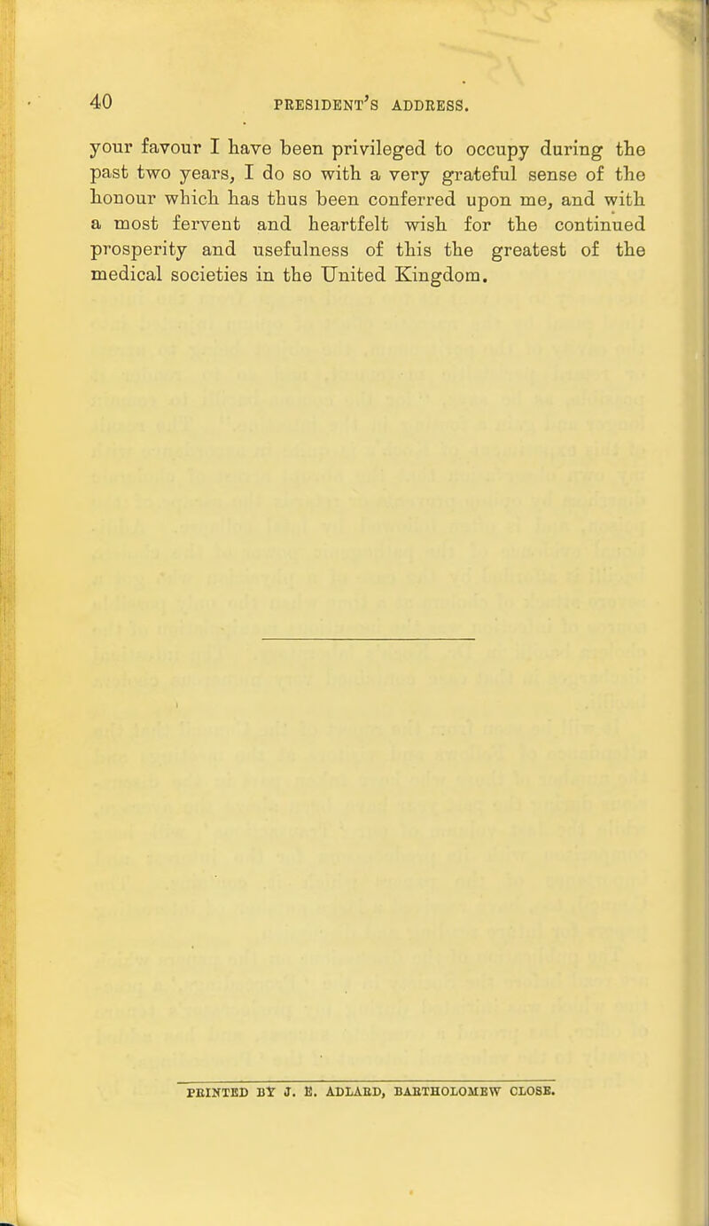 your favour I have been privileged to occupy during the past two years, I do so with a very grateful sense of the honour which has thus been conferred upon me, and with a most fervent and heartfelt wish for the continued prosperity and usefulness of this the greatest of the medical societies in the United Kingdom. PEINTED Bt J. E. ADLAED, BARTHOLOMEW CLOSE.