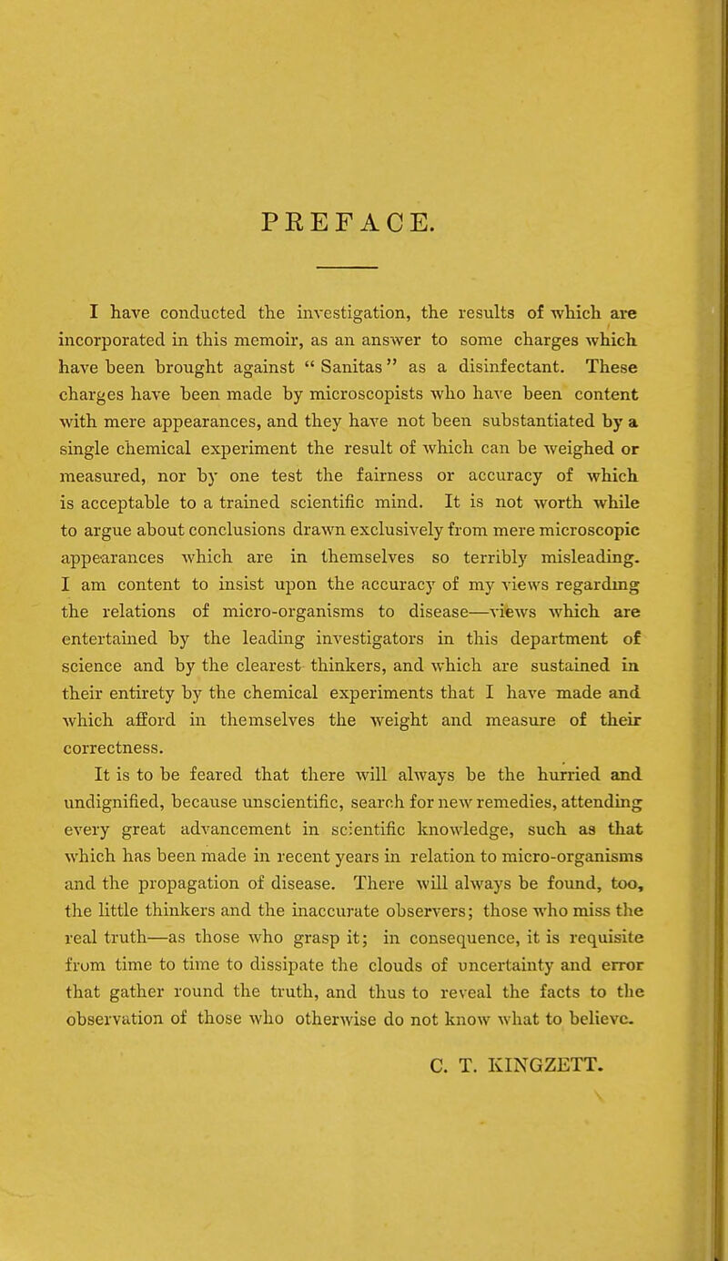 PEEF ACE. I have conducted the investigation, the results of which are incorporated in this memoir, as an answer to some charges which have been brought against  Sanitas as a disinfectant. These charges have been made by microscopists who have been content with mere appearances, and they have not been substantiated by a single chemical experiment the result of which can be weighed or measured, nor by one test the fairness or accuracy of which is acceptable to a trained scientific mind. It is not worth while to argue about conclusions drawn exclusively from mere microscopic appearances which are in themselves so terribly misleading. I am content to insist upon the accuracy of my views regarding the relations of micro-organisms to disease—views which are entertained by the leading investigators in this department of science and by the clearest thinkers, and which are sustained in their entirety by the chemical experiments that I have made and which afford in themselves the weight and measure of their correctness. It is to be feared that there will always be the hurried and undignified, because unscientific, search for new remedies, attending every great advancement in scientific knowledge, such as that which has been made in recent years in relation to micro-organisms and the propagation of disease. There will always be found, too, the little thinkers and the inaccurate observers; those who miss the real truth—as those who grasp it; in consequence, it is requisite from time to time to dissipate the clouds of uncertainty and error that gather round the truth, and thus to reveal the facts to the observation of those who otherwise do not know what to believe C. T. KINGZETT.