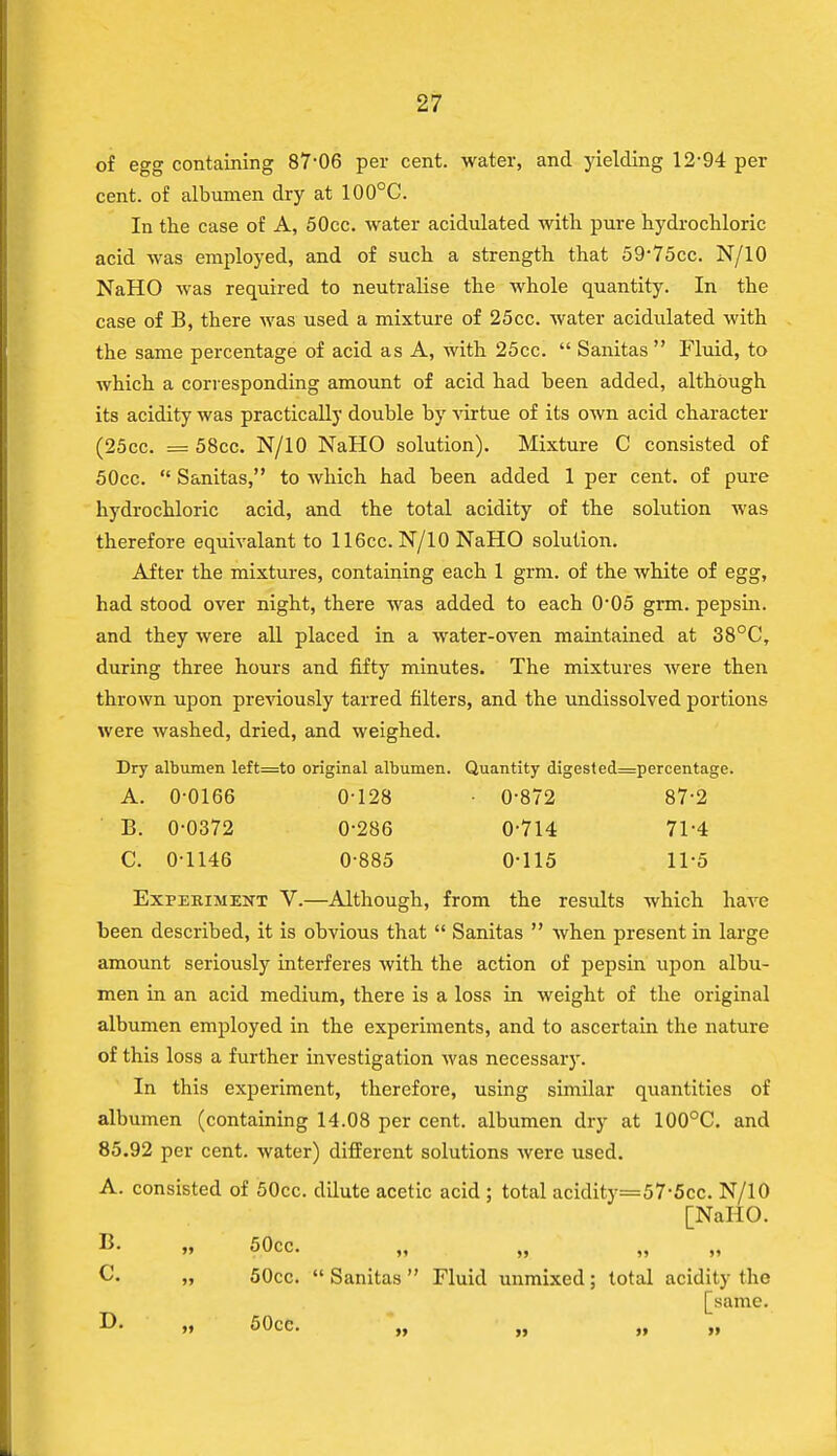 of egg containing 87-06 per cent, water, and yielding 12-94 per cent, of albumen dry at 100°C. In the case of A, 50cc. water acidulated with pure hydrochloric acid was employed, and of such a strength that 59-75cc. N/10 NaHO was required to neutralise the whole quantity. In the case of B, there was used a mixture of 25cc. water acidulated with the same percentage of acid as A, with 25cc.  Sanitas  Fluid, to which a corresponding amount of acid had been added, although its acidity was practically double by virtue of its own acid character (25cc. = 58cc. N/10 NaHO solution). Mixture C consisted of 50cc.  Sanitas, to which had been added 1 per cent, of pure hydrochloric acid, and the total acidity of the solution was therefore equivalant to 116cc. N/10 NaHO solution. After the mixtures, containing each 1 grm. of the white of egg, had stood over night, there was added to each 0-05 grm. pepsin, and they were all placed in a water-oven maintained at 38°C, during three hours and fifty minutes. The mixtures were then thrown upon previously tarred filters, and the undissolved portions were washed, dried, and weighed. Dry albumen left=to original albumen. Quantity digest ed=percentage. A. 0-0166 0-128 • 0-872 87-2 B. 0-0372 0-286 0-714 71-4 C. 0-1146 0-885 0-115 11'5 Experiment V.—Although, from the results which have been described, it is obvious that  Sanitas  when present in large amount seriously interferes with the action of pepsin upon albu- men in an acid medium, there is a loss in weight of the original albumen employed in the experiments, and to ascertain the nature of this loss a further investigation was necessary. In this experiment, therefore, using similar quantities of albumen (containing 14.08 per cent, albumen dry at 100°C. and 85.92 per cent, water) different solutions were used. A. consisted of 50cc. dilute acetic acid ; total acidity=57'5cc. N/10 [NaHO. B- » 50cc. G. „ 50cc.  Sanitas  Fluid unmixed ; total acidity the [same. D. „ 50cc. 11 •« 1* *•