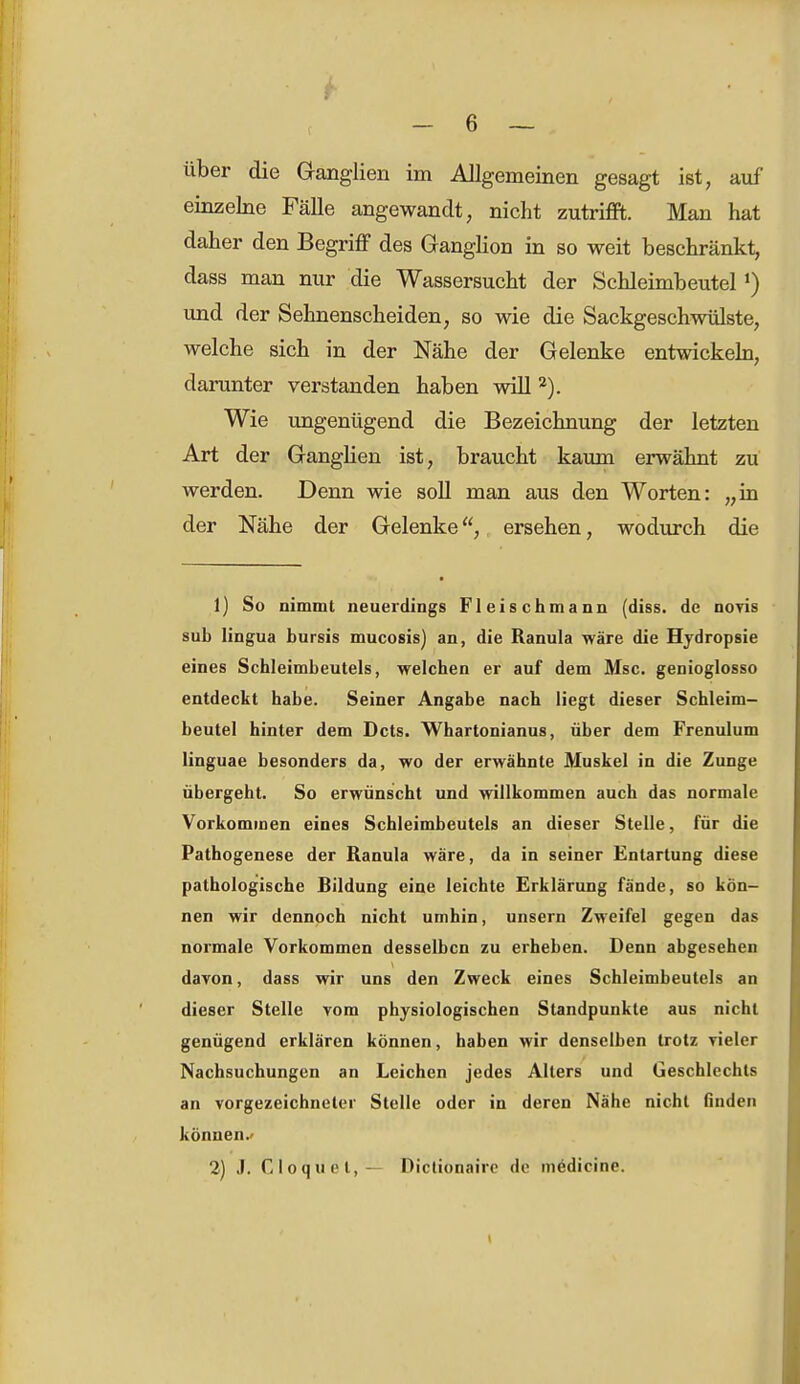 über die Granglien im Allgemeinen gesagt ist, auf einzelne Fälle angewandt, nicht zutrifft. Man hat daher den Begriff des Ganglion in so weit beschränkt, dass man nur die Wassersucht der Schleimbeutel l) und der Sehnenscheiden, so wie die Sackgeschwülste, welche sich in der Nähe der Gelenke entwickeln, darunter verstanden haben will 2). Wie ungenügend die Bezeichnung der letzten Art der Ganglien ist, braucht kaum erwähnt zu werden. Denn wie soll man aus den Worten: „in der Nähe der Gelenke, ersehen, wodurch die 1) So nimmt neuerdings Fleischmann (diss. de noyis sub lingua bursis mucosis) an, die Ranula wäre die Hydropsie eines Schleimbeutels, welchen er auf dem Msc. genioglosso entdeckt habe. Seiner Angabe nach liegt dieser Schleim- beutel hinter dem Dcts. Whartonianus, über dem Frenulum linguae besonders da, wo der erwähnte Muskel in die Zunge übergeht. So erwünscht und willkommen auch das normale Vorkommen eines Schleimbeutels an dieser Stelle, für die Pathogenese der Ranula wäre, da in seiner Entartung diese pathologische Bildung eine leichte Erklärung fände, so kön- nen wir dennoch nicht umhin, unsern Zweifel gegen das normale Vorkommen desselben zu erheben. Denn abgesehen davon, dass wir uns den Zweck eines Schleimbeutels an dieser Stelle vom physiologischen Standpunkte aus nicht genügend erklären können, haben wir denselben trotz vieler Nachsuchungen an Leichen jedes Allers und Geschlechts an vorgezeichneler Stelle oder in deren Nähe nicht finden können.- 2) J. Cloquet, — Dictionaire de medicine.