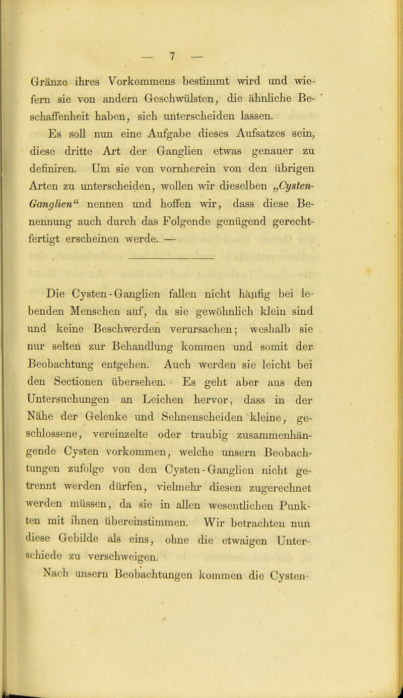Gränze ihres Vorkommens bestimmt wird und wie- fern sie von andern Geschwülsten, die ähnliche Be- schaffenheit haben, sich unterscheiden lassen. Es soll nun eine Aufgabe dieses Aufsatzes sein, diese dritte Art der Ganglien etwas genauer zu definiren. Um sie von vornherein von den übrigen Arten zu unterscheiden, wollen wir dieselben „Cysten- Ganglien nennen und hoffen wir, dass diese Be- nennung auch durch das Folgende genügend gerecht- fertigt erscheinen werde. — Die Cysten - Ganglien fallen nicht häufig bei le- benden Menschen auf, da sie gewöhnlich klein sind und keine Beschwerden verursachen; weshalb sie nur selten zur Behandlung kommen und somit der Beobachtung entgehen. Auch werden sie leicht bei den Sectionen übersehen. Es geht aber aus den Untersuchungen an Leichen hervor, dass in der Nähe der Gelenke und Sehnenscheiden kleine, ge- schlossene, vereinzelte oder traubig zusammenhän- gende Cysten vorkommen, welche unsern Beobach- tungen zufolge von den Cysten - Ganglien nicht ge- trennt werden dürfen, vielmehr diesen zugerechnet werden müssen, da sie in allen wesentlichen Punk- ten mit ihnen übereinstimmen. Wir betrachten nun diese Gebilde als eins, ohne die etwaigen Unter- schiede zu verschweigen. Nach unsern Beobachtungen kommen die Cysten-