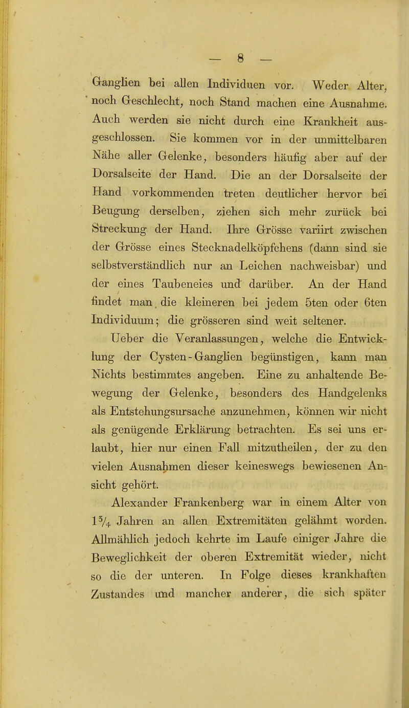 Ganglien bei allen Individuen vor. Weder Alter, noch Geschlecht, noch Stand machen eine Ausnahme. Auch werden sie nicht durch eine Krankheit aus- geschlossen. Sie kommen vor in der unmittelbaren Nähe aller Gelenke, besonders häufig aber auf der Dorsalseite der Hand. Die an der Dorsalseite der Hand vorkommenden treten deutlicher hervor bei Beugung derselben, ziehen sich mehr zurück bei Streckung der Hand. Ihre Grösse variirt zwischen der Grösse eines Stecknadelköpfchens (dann sind sie selbstverständlich nur an Leichen nachweisbar) und der eines Taubeneies und darüber. An der Hand findet man . die kleineren bei jedem 5ten oder 6ten Individuum; die grösseren sind weit seltener. Ueber die Veranlassungen, welche die Entwick- lung der Cysten - Ganglien begünstigen, kann man Nichts bestimmtes angeben. Eine zu anhaltende Be- wegung der Gelenke, besonders des Handgelenks als Entstehungsursache anzunehmen, können wir nicht als genügende Erklärung betrachten. Es sei uns er- laubt, hier nur einen Fall mitzutheilen, der zu den vielen Ausnahmen dieser keineswegs bewiesenen An- sicht gehört. Alexander Frankenberg war in einem Alter von 1% Jahren an allen Extremitäten gelähmt worden. Allmählich jedoch kehrte im Laufe einiger Jahre die Beweglichkeit der oberen Extremität wieder, nicht so die der unteren. In Folge dieses krankhaften Zustandes und mancher anderer, die sich spater