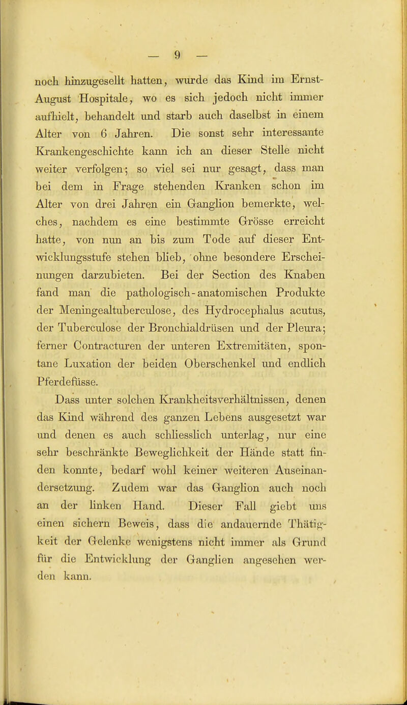 noch hinzugesellt hatten, wurde das Kind im Ernst- August Hospitale, wo es sich jedoch nicht innner aufhielt, behandelt und starb auch daselbst in einem Alter von 6 Jahren. Die sonst sehr interessante Krankenseschichte kann ich an dieser Stelle nicht weiter verfolgen; so viel sei nur gesagt, dass man bei dem in Frage stehenden Kranken schon im Alter von drei Jahren ein Ganglion bemerkte, wel- ches, nachdem es eine bestimmte Grösse erreicht hatte, von nun an bis zum Tode auf dieser Ent- wicklungsstufe stehen blieb, ohne besondere Erschei- nungen darzubieten. Bei der Section des Knaben fand man die pathologisch-anatomischen Produkte der Meningealtuberculose, des Hydrocephalus acutus, der Tuberculose der Bronchialdrüsen und der Pleura; ferner Contracturen der unteren Extremitäten, spon- tane Luxation der beiden Oberschenkel und endlich Pferdefüsse. Dass unter solchen Krankheitsverhältnissen, denen das Kind während des ganzen Lebens ausgesetzt war und denen es auch schliesslich unterlag, nur eine sehr beschränkte Beweglichkeit der Hände statt fin- den konnte, bedarf wohl keiner weiteren Auseinan- dersetzung. Zudem war das Ganglion auch noch an der linken Hand. Dieser Fall giebt uns einen sichern Beweis, dass die andauernde Thätig- keit der Gelenke wenigstens nicht immer als Grund für die Entwicklung der Ganglien angesehen wer- den kann.