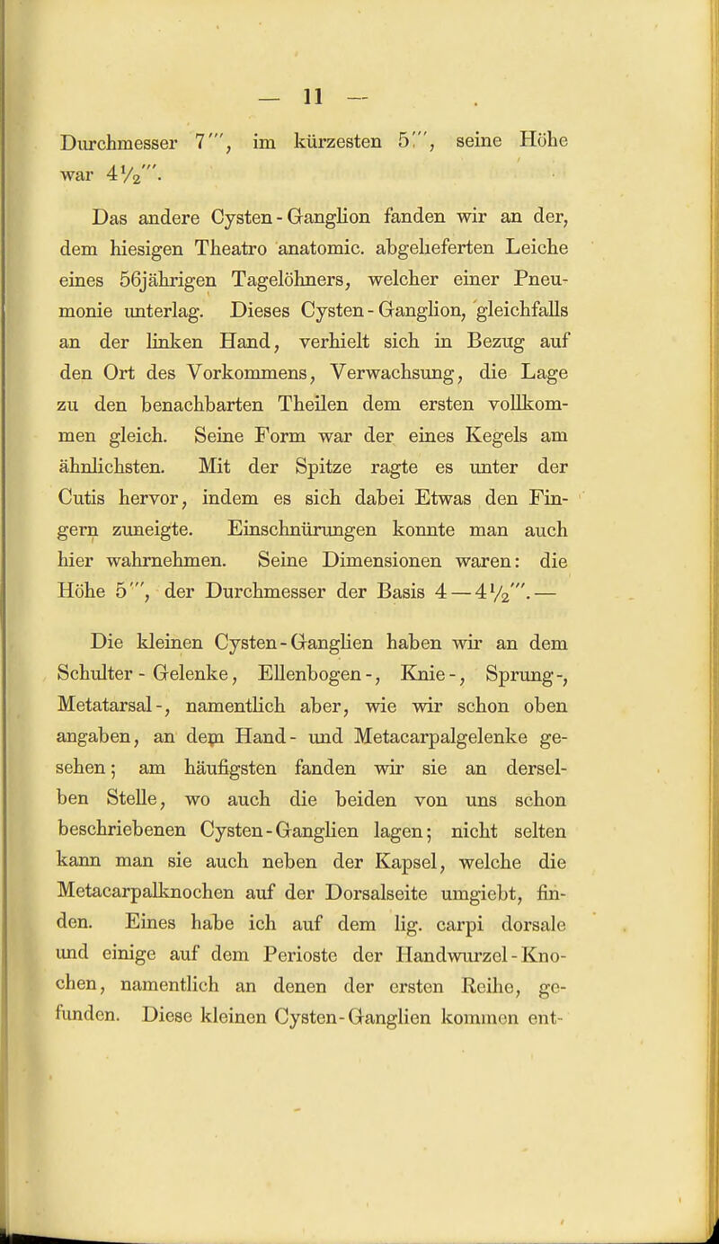 war 4V2'. Das andere Cysten - Ganglion fanden wir an der, dem hiesigen Theatro anatomic. abgelieferten Leiche eines 56jährigen Tagelöhners, welcher einer Pneu- monie unterlag. Dieses Cysten - Ganglion, gleichfalls an der linken Hand, verhielt sich in Bezug auf den Ort des Vorkommens, Verwachsung, die Lage zu den benachbarten Theilen dem ersten vollkom- men gleich. Seine Form war der eines Kegels am ähnlichsten. Mit der Spitze ragte es unter der Cutis hervor, indem es sich dabei Etwas den Fin- gern zuneigte. Einschnürungen konnte man auch hier wahrnehmen. Seine Dimensionen waren: die Höhe 5', der Durchmesser der Basis 4— 4V2'.— Die kleinen Cysten - Ganglien haben wir an dem Schulter - Gelenke, Ellenbogen -, Knie -, Sprung -, Metatarsal-, namentlich aber, wie wir schon oben angaben, an dem Hand- und Metacarpalgelenke ge- sehen; am häufigsten fanden wir sie an dersel- ben Stelle, wo auch die beiden von uns schon beschriebenen Cysten - Ganglien lagen; nicht selten kann man sie auch neben der Kapsel, welche die Metacarpalknochen auf der Dorsalseite umgiebt, fin- den. Eines habe ich auf dem lig. carpi dorsale und einige auf dem Perioste der Handwurzel - Kno- chen, namentlich an denen der ersten Reihe, ge- funden. Diese kleinen Cysten-Ganglien kommen ent-