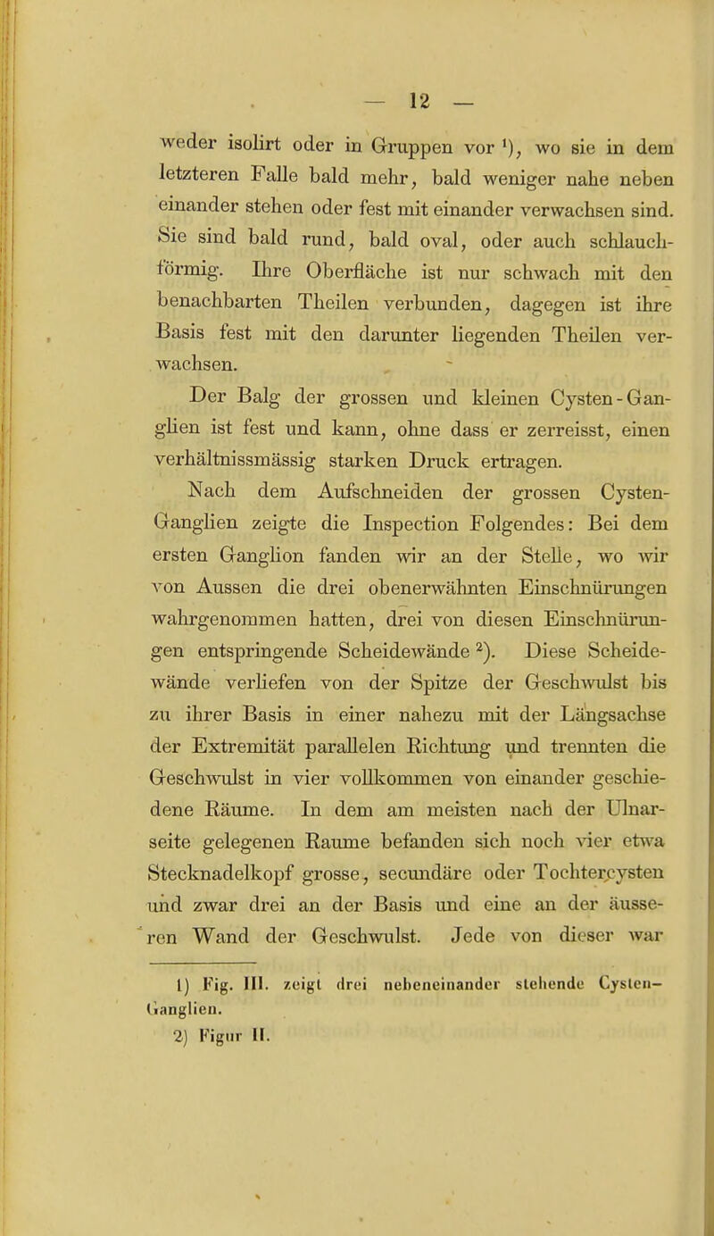 weder isolirt oder in Gruppen vor l), wo sie in dem letzteren Falle bald mehr, bald weniger nahe neben einander stehen oder fest mit einander verwachsen sind. Sie sind bald rund, bald oval, oder auch schlauch- förmig. Ihre Oberfläche ist nur schwach mit den benachbarten Theilen verbunden, dagegen ist ihre Basis fest mit den darunter liegenden Theilen ver- wachsen. Der Balg der grossen und kleinen Cysten-Gan- glien ist fest und kann, ohne dass er zerreisst, einen verhältnissmässig starken Druck ertragen. Nach dem Aufschneiden der grossen Cysten- Ganglien zeigte die Inspection Folgendes: Bei dem ersten Ganglion fanden wir an der Stelle, wo wir von Aussen die drei obenerwähnten Einschnürungen wahrgenommen hatten, drei von diesen Einschnüi'un- gen entspringende Scheidewände 2). Diese Scheide- wände verHefen von der Spitze der Geschwulst bis zu ihrer Basis in einer nahezu mit der Längsachse der Extremität parallelen Richtung und trennten die Geschwulst in vier vollkommen von einander geschie- dene Räume. In dem am meisten nach der Ulnar- seite gelegenen Räume befanden sich noch vier etwa Stecknadelkopf grosse, secundäre oder Tochtercysten und zwar drei an der Basis und eine an der äusse- ren Wand der Geschwulst. Jede von dieser war 1) Fig. III. zeigt drei nebeneinander stehende Cysten- (ianglien. 2) Figur II.