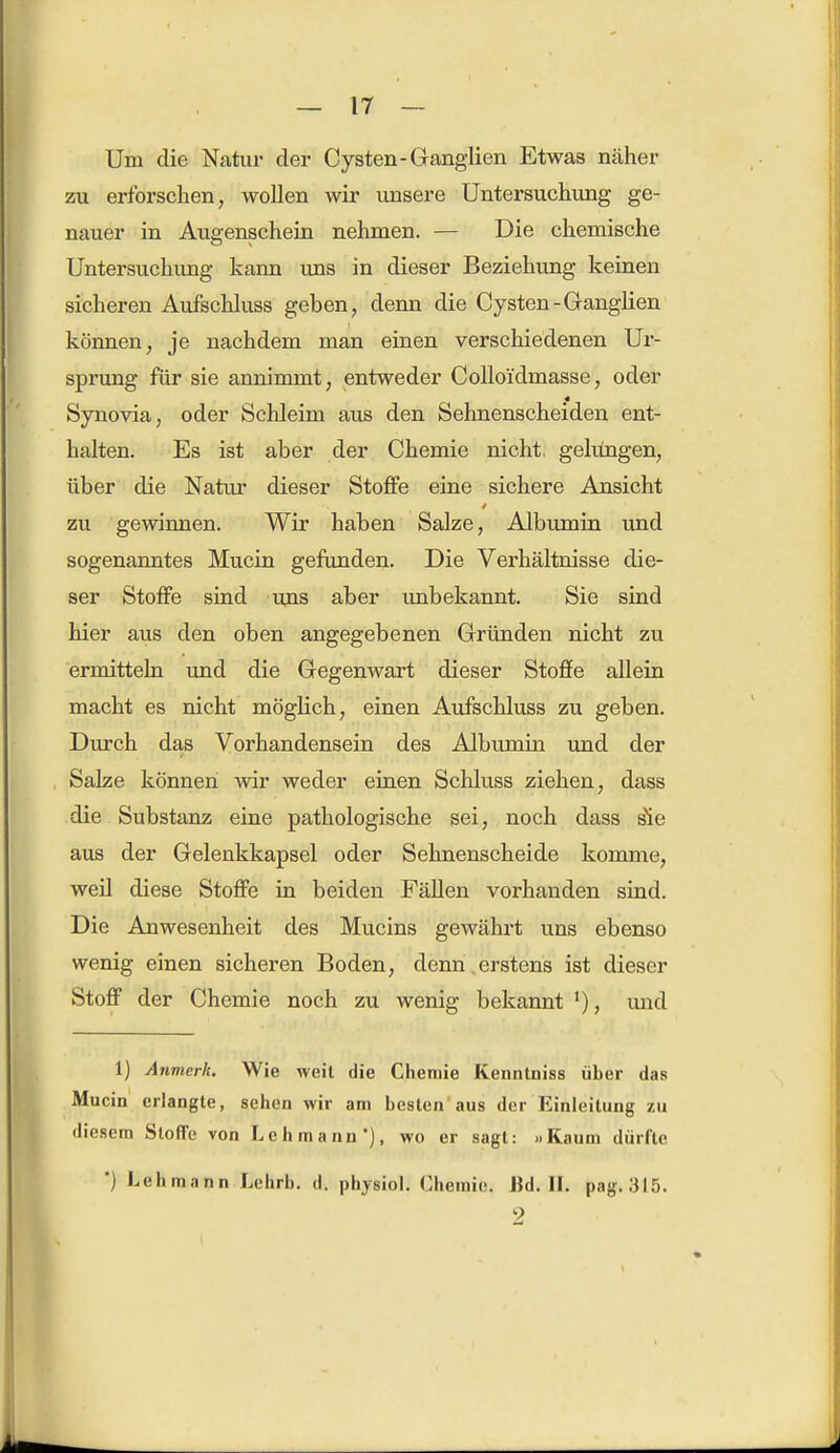 Um die Natur der Cysten-Ganglien Etwas näher zu erforschen, wollen wir unsere Untersuchung ge- nauer in Augenschein nehmen. — Die chemische Untersuchimg kann uns in dieser Beziehung keinen sicheren Aufschluss geben, denn die Cysten -Ganglien können, je nachdem man einen verschiedenen Ur- sprung für sie annimmt, entweder Colloi'dmasse, oder Synovia, oder Schleim aus den Sehnenscheiden ent- halten. Es ist aber der Chemie nicht, gelungen, über die Natur dieser Stoffe eine sichere Ansicht zu gewinnen. Wir haben Salze, Albumin und sogenanntes Mucin gefunden. Die Verhältnisse die- ser Stoffe sind uns aber unbekannt. Sie sind hier aus den oben angegebenen Gründen nicht zu ermitteln und die Gegenwart dieser Stoffe allein macht es nicht möglich, einen Aufschluss zu geben. Durch das Vorhandensein des Albumin und der Salze können wir weder einen Schluss ziehen, dass die Substanz eine pathologische sei, noch dass s'ie aus der Gelenkkapsel oder Sehnenscheide komme, weil diese Stoffe in beiden Fällen vorhanden sind. Die Anwesenheit des Mucins gewährt uns ebenso wenig einen sicheren Boden, denn .erstens ist dieser Stoff der Chemie noch zu wenig bekannt und 1) Anmerk. Wie weit die Chemie Kenntniss über das Mucin erlangte, sehen wir am besten aus der Einleitung zu diesem Stoffe von Lehmann'), wo er sagt: »Kaum dürfte ') Lehmann Lehrb. d. physiol. Chemie. Bd. II. pag. 315.