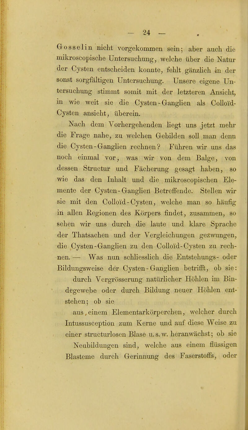 Gosselin nicht vorgekommen sein; aber auch die mikroscopische Untersuchung, welche über die Natur der Cysten entscheiden konnte, fehlt gänzlich in der sonst sorgfältigen Untersuchung. Unsere eigene Un- tersuchung stimmt somit mit der letzteren Ansicht, in wie weit sie die Cysten - Ganglien als Colloid- Cysten ansieht, überein. Nach dem Vorhergehenden liegt uns jetzt mehr die Frage nahe, zu welchen Gebilden soll man denn die Cysten - Ganglien rechnen? Führen wir uns das noch einmal vor, was wir von dem Balge, von dessen Structur und Fächerung gesagt haben, so wie das den Inhalt und die mikroscopischen Ele- mente der Cysten-Ganglien Betreffende. Stellen wir sie mit den Colloi'd-Cysten, welche man so häufig in allen Regionen des Körpers findet, zusammen, so sehen wir uns durch die laute und klare Sprache der Thatsachen und der Vergleichungen gezwungen, die Cysten - Ganglien zu den Colloi'd-Cysten zu rech- nen. — Was nun schliesslich die Entstehungs- oder Bildungsweise der Cysten - Ganglien betrifft, ob sie: durch Vergrösserung natürlicher Hölüen im Bin- degewebe oder durch Bildung neuer Höhlen ent- stehen; ob sie aus,einem Elementarkörperchen, welcher durch Intussusception zum Kerne und auf diese Weise zu einer structurlosen Blase u.s.w. heranwächst; ob sie Neubildungen sind, welche aus einem flüssigen Blasteme durch Gerinnimg des Faserstoffs, oder
