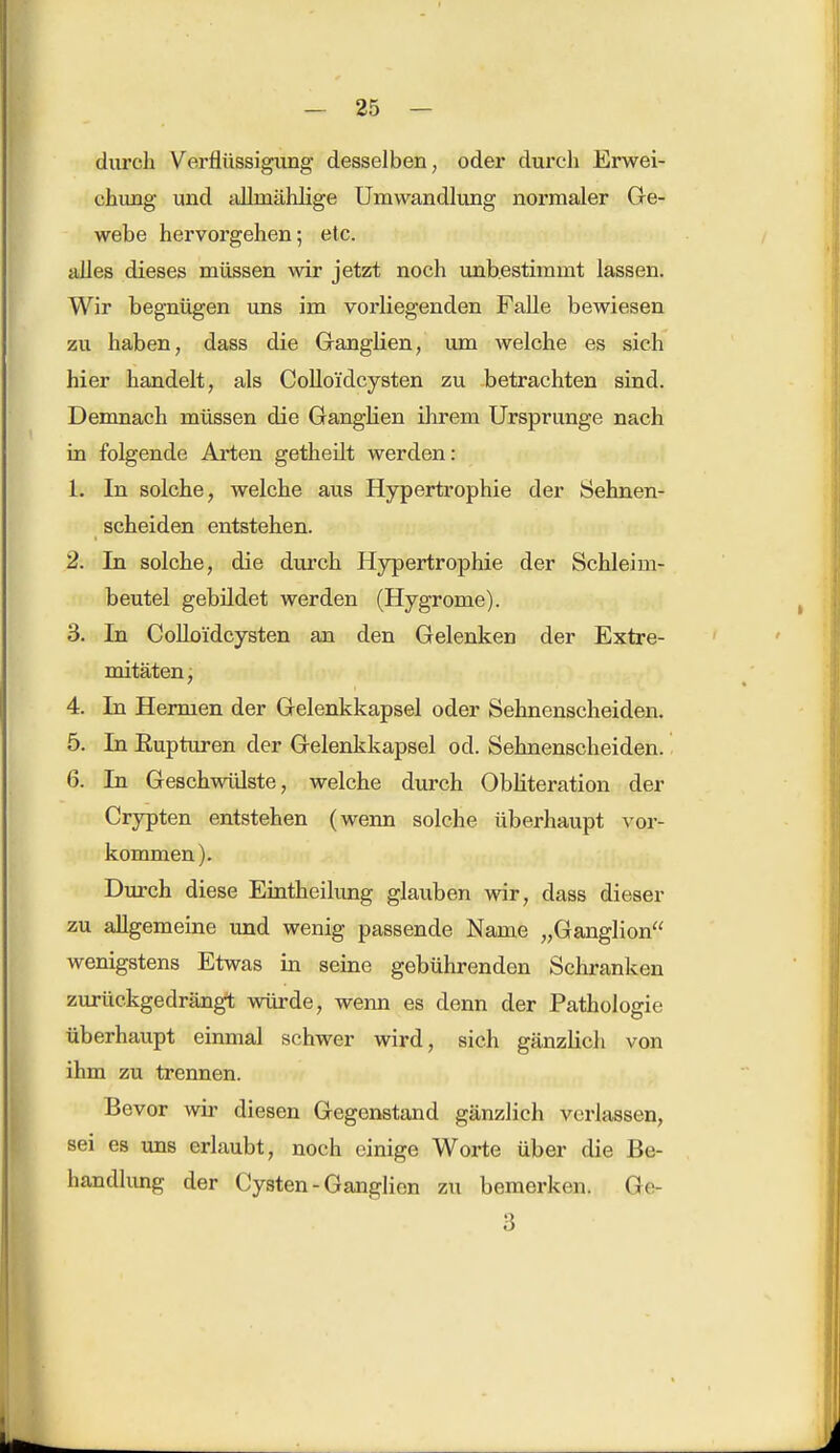 durch Verflüssigung desselben, oder durch Erwei- chung und aüinählige Umwandlung normaler Ge- webe hervorgehen; etc. alles dieses müssen wir jetzt noch unbestimmt lassen. Wir begnügen uns im vorliegenden Falle bewiesen zu haben, dass die Ganglien, um welche es sich hier handelt, als Colloidcysten zu -betrachten sind. Demnach müssen die Ganglien ihrem Ursprünge nach in folgende Arten getheilt werden: Ii In solche, welche aus Hypertrophie der Sehnen- scheiden entstehen. 2. In solche, die durch Hypertrophie der Schleim- beutel gebildet werden (Hygrome). 3. In Colloidcysten an den Gelenken der Extre- mitäten, 4. In Hermen der Gelenkkapsel oder Sehnenscheiden. 5. In Eupturen der Gelenkkapsel od. Sehnenscheiden. 6. In Geschwülste, welche durch Obliteration der Crypten entstehen (wenn solche überhaupt vor- kommen). Durch diese Eintheilung glauben wir, dass dieser zu allgemeine und wenig passende Name „Ganglion wenigstens Etwas in seine gebührenden Schranken zurückgedrängt würde, wenn es denn der Pathologie überhaupt einmal schwer wird, sich gänzlich von ihm zu trennen. Bevor wir diesen Gegenstand gänzlich verlassen, sei es uns erlaubt, noch einige Worte über die Be- handlung der Cysten-Ganglion zu bemerken. Ge- 3