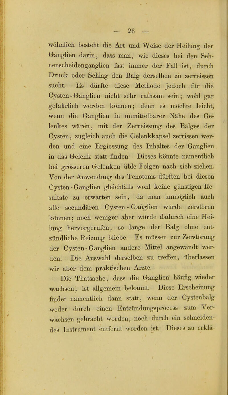 wohnlich besteht die Art und Weise der Heilung der Ganglien darin, dass man, wie dieses bei den Seh- nenscheidenganglien fast immer der Fall ist, durch Druck oder Schlag den Balg derselben zu zerreissen sucht. Es dürfte diese Methode jedoch für die Cysten - Ganglien nicht sehr rathsam sein; wohl gar gefährlich werden können; denn es möchte leicht, wenn die Ganglien in unmittelbarer Nähe des Ge- lenkes wären, mit der Zerreissung des Balges der Cysten, zugleich auch die Gelenkkapsel zerrissen wer- den und eine Ergiessung des Inhaltes der Ganglien in das Gelenk statt finden. Dieses könnte namentlich bei grösseren Gelenken üble Folgen nach sich ziehen. Von der Anwendung des Tenotoms dürften bei diesen Cysten - Ganglien gleichfalls wohl keine günstigen Re- sultate zu erwarten sein, da man unmöglich auch alle secundären Cysten - Ganglien würde zerstören können; noch weniger aber würde dadurch eine Hei- lung hervorgerufen, so lange der Balg ohne ent- zündliche Reizung bliebe. Es müssen zur Zerstörung der Cysten-Ganglien andere Mittel angewandt wer- den. Die Auswahl derselben zu treffen, überlassen wir aber dem praktischen Arzte. Die Thatsache, dass die Ganglien häufig wieder wachsen, ist allgemein bekannt. Diese Erscheinung findet namentlich dann statt, wenn der Cystenbalg weder durch einen Entziindungsprocess zum Ver- wachsen gebracht worden, noch durch ein schneiden- des Instrument entfernt worden ist. Dieses zu erklä-