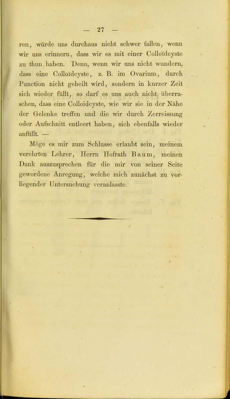 ren, würde uns durchaus nicht schwer fallen, wenn wir uns erinnern, dass wir es mit einer Colloidcyste zu thun,haben. Denn, wenn wir uns nicht wundern, dass eine Colloidcyste, z. B. im Ovarium, durch Punction nicht geheilt wird, sondern in kurzer Zeit sich wieder füllt, so darf es uns auch nicht überra- schen, dass eine Colloidcyste, wie wir sie in der Nähe der Grelenke treffen und die wir durch Zerreissung oder Aufschnitt entleert haben, sich ebenfalls wieder anfüllt. — Möge es mir zum Schlüsse erlaubt sein, meinem verehrten Lehrer, Herrn Hofrath Baum, meinen Dank auszusprechen für die mir von seiner Seite gewordene Anregung, welche mich zunächst zu vor- liegender Untersuchung veranlasste.