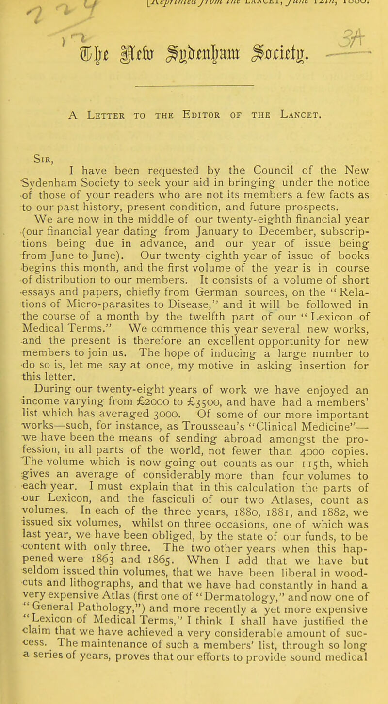 \^\cjJ7Cfilcajiuiii inc i^Aiw^iLi, y/t/ic i^i/i, iuu\j. A Letter to the Editor of the Lancet. Sir, I have been requested by the Council of the New Sydenham Society to seek your aid in bringing under the notice ■of those of your readers who are not its members a few facts as to our past history, present condition, and future prospects. We are now in the middle of our twenty-eighth financial year (our financial year dating from January to December, subscrip- tions being due in advance, and our year of issue being from June to June). Our twenty eighth year of issue of books ■begins this month, and the first volume of the year is in course of distribution to our members. It consists of a volume of short ■essays and papers, chiefly from German sources, on the Rela- tions of Micro-parasites to Disease, and it will be followed in the course of a month by the twelfth part of our  Lexicon of Medical Terms. We commence this year several new works, and the present is therefore an excellent opportunity for new members to join us. The hope of inducing a large number to •do so is, let me say at once, my motive in asking insertion for this letter. During our twenty-eight years of work we have enjoyed an income varying from £2000 to £3500, and have had a members' list which has averaged 3000. Of some of our more important -works—such, for instance, as Trousseau's Clinical Medicine— -we have been the means of sending abroad amongst the pro- fession, in all parts of the world, not fewer than 4000 copies. The volume which is now going out counts as our 115th, which gives an average of considerably more than four volumes to each year. I must explain that in this calculation the parts of •our Lexicon, and the fasciculi of our two Atlases, count as volumes. In each of the three years, 1880, 1881, and 1882, we issued six volumes, whilst on three occasions, one of which was last year, we have been obliged, by the state of our funds, to be content with only three. The two other years when this hap- pened were 1863 and 1865. When I add that we have but seldom issued thin volumes, that we have been liberal in wood- cuts and lithographs, and that we have had constantly in hand a very expensive Atlas (first one of Dermatology, and now one of  General Pathology,) and more recently a yet more expensive Lexicon of Medical Terms, I think I shall have justified the claim that we have achieved a very considerable amount of suc- cess. The maintenance of such a members' list, through so long a series of years, proves that our efforts to provide sound medical