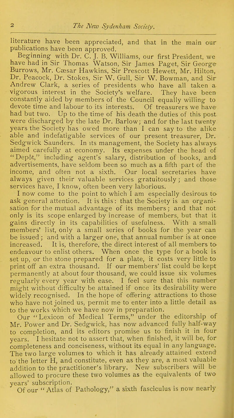 literature have been appreciated, and that in the main our publications have been approved. Beginning- with Dr. C. J. B. Williams, our first President, we have had in Sir Thomas Watson, Sir James Paget, Sir George Burrows, Mr. Caesar Hawkins, Sir Prescott Hewett, Mr. Hilton, Dr. Peacock, Dr. Stokes, Sir W. Gull, Sir W. Bowman, and Sir Andrew Clark, a series of presidents who have all taken a. vigorous interest in the Society's welfare. They have been constantly aided by members of the Council equally willing to devote time and labour to its interests. Of treasurers we have- had but two. Up to the time of his death the duties of this post were discharged by the late Dr. Barlow; and for the last twenty years the Society has owed more than I can say to the alike able and indefatigable services of our present treasurer. Dr. Sedgwick Saunders. In its management, the Society has always- aimed carefully at economy. Its expenses under the head of Depot, including agent's salary, distribution of books, and advertisements, have seldom been so much as a fifth part of the income, and often not a sixth. Our local secretaries have always given their valuable services gratuitously ; and those services have, I know, often been very laborious. I now come to the point to which I am especially desirous to- ask general attention. It is this: that the Society is an organi- sation for the mutual advantage of its members; and that not only is its scope enlarged by increase of members, but that it. gains directly in its capabilities of usefulness. With a small members' list, only a small series of books for the year can be issued ; and with a larger one, that annual number is at once increased. It is, therefore, the direct interest of all members to endeavour to enlist others. When once the type for a book is set up, or the stone prepared for a plate, it costs very little to print off an extra thousand. If our members' list could be kept permanently at about four thousand, we could issue six volumes regularly every year with ease. I feel sure that this number might without difficulty be attained if once its desirability were widely recognised. In the hope of offering attractions to those who have not joined us, permit me to enter into a little detail as to the works which we have now in preparation. Our Lexicon of Medical Terms, under the editorship of Mr. Power and Dr. Sedgwick, has now advanced fully half-way to completion, and its editors promise us to finish it in four years. I hesitate not to assert that, when finished, it will be, for completeness and conciseness, without its equal in any language. The two large volumes to which it has already attained extend to the letter H, and constitute, even as they are, a most valuable addition to the practitioner's library. New subscribers will be allowed to procure these two volumes as the equivalents of two years' subscription. Of our Atlas of Pathology, a sixth fasciculus is now nearly