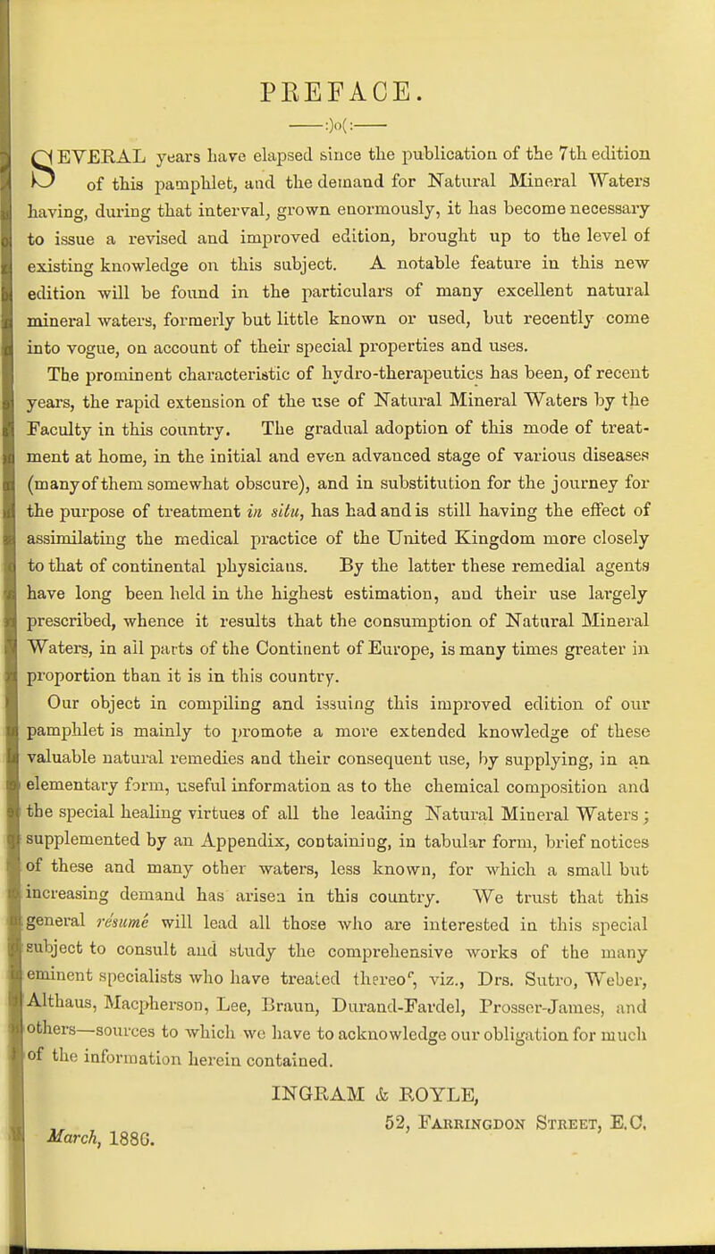 PREFACE. :)o(: SEVERAL years Lave elapsed since the publication of the 7th edition of this pamphlet, and the demand for Natural Mineral Waters having, during that interval, grown enormously, it has become necessary to issue a revised and improved edition, brought up to the level of existing knowledge on this subject. A notable feature in this new edition will be found in the particulars of many excellent natural mineral waters, formerly but little known or used, but recently come into vogue, on account of their special properties and uses. The prominent characteristic of hydro-therapeutics has been, of recent years, the rapid extension of the use of Natural Mineral Waters by the Faculty in this country. The gradual adoption of this mode of treat- ment at home, in the initial and even advanced stage of various diseases (many of them somewhat obscure), and in substitution for the journey for the purpose of treatment in situ, has had and is still having the effect of assimilating the medical practice of the United Kingdom more closely to that of continental physicians. By the latter these remedial agents have long been held in the highest estimation, and their use lai'gely prescribed, whence it results that the consumption of Natural Mineral Waters, in ail parts of the Continent of Europe, is many times greater in proportion than it is in this country. Our object in compiling and issuing this improved edition of our pamphlet is mainly to promote a more extended knowledge of these valuable natural remedies and their consequent use, by supplying, in an elementary form, useful information as to the chemical composition and the special healing virtues of all the leading Natural Mineral Waters ; supplemented by an Appendix, containing, in tabular form, brief notices of these and many other waters, less known, for which a small but increasing demand has arisea in this country. We trust that this general resume will lead all those who are interested in this special subject to consult and study the comprehensive works of the many eminent specialists who have treated thereof viz., Drs. Sutro, Weber, Althaus, Macpherson, Lee, Braun, Durand-Fardel, Prosser-James, and others—sources to which we have to acknowledge our obligation for much of the information herein contained. INGRAM & ROYLE, 52, Farringdon Street, E.C. March, 1886.