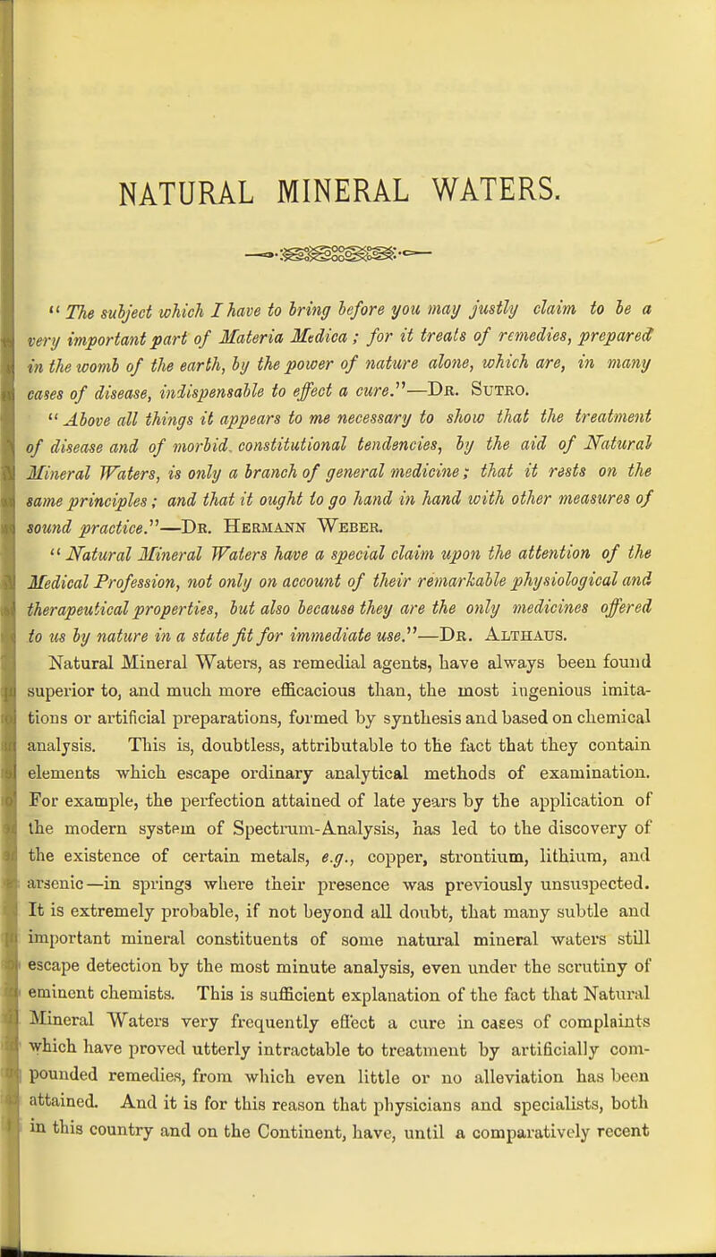 NATURAL MINERAL WATERS.  The subject which I have to bring before you may justly claim to be a very important part of Materia Medica ; for it treats of remedies, prepared in the womb of the earth, by the power of nature alone, which are, in many cases of disease, indispensable to effect a cure.''''—Dr. Sutro.  Above all things it appears to me necessary to show that the treatment of disease and of morbid, constitutional tendencies, by the aid of Natural Mineral Waters, is only a branch of general medicine; that it rests on the same principles; and that it ought to go hand in hand loith other measures of sound practice.—Dr. Hermann Weber.  Natural Mineral Waters have a special claim upon the attention of the Medical Profession, not only on account of their remarkable physiological and therapeutical properties, but also because they are the only medicines offered to us by nature in a state fit for immediate use.—Dr. Althaus. Natural Mineral Watei\s, as remedial agents, have always been found superior to, and much more efficacious than, the most ingenious imita- tions or artificial preparations, formed by synthesis and based on chemical analysis. This is, doubtless, attributable to the fact that they contain elements which escape ordinary analytical methods of examination. For example, the perfection attained of late years by the application of the modern system of Spectrum- Analysis, has led to the discovery of the existence of certain metals, e.g., copper, strontium, lithium, and arsenic—in springs where their presence was previously unsuspected. It is extremely probable, if not beyond all doubt, that many subtle and important mineral constituents of some natural mineral waters still escape detection by the most minute analysis, even under the scrutiny of eminent chemists. This is sufficient explanation of the fact that Natural Mineral Waters very frequently efl'ect a cure in cases of complaints which have proved utterly intractable to treatment by artificially com- pounded remedies, from which even little or no alleviation has been attained. And it is for this reason that physicians and specialists, both in this country and on the Continent, have, until a comparatively recent