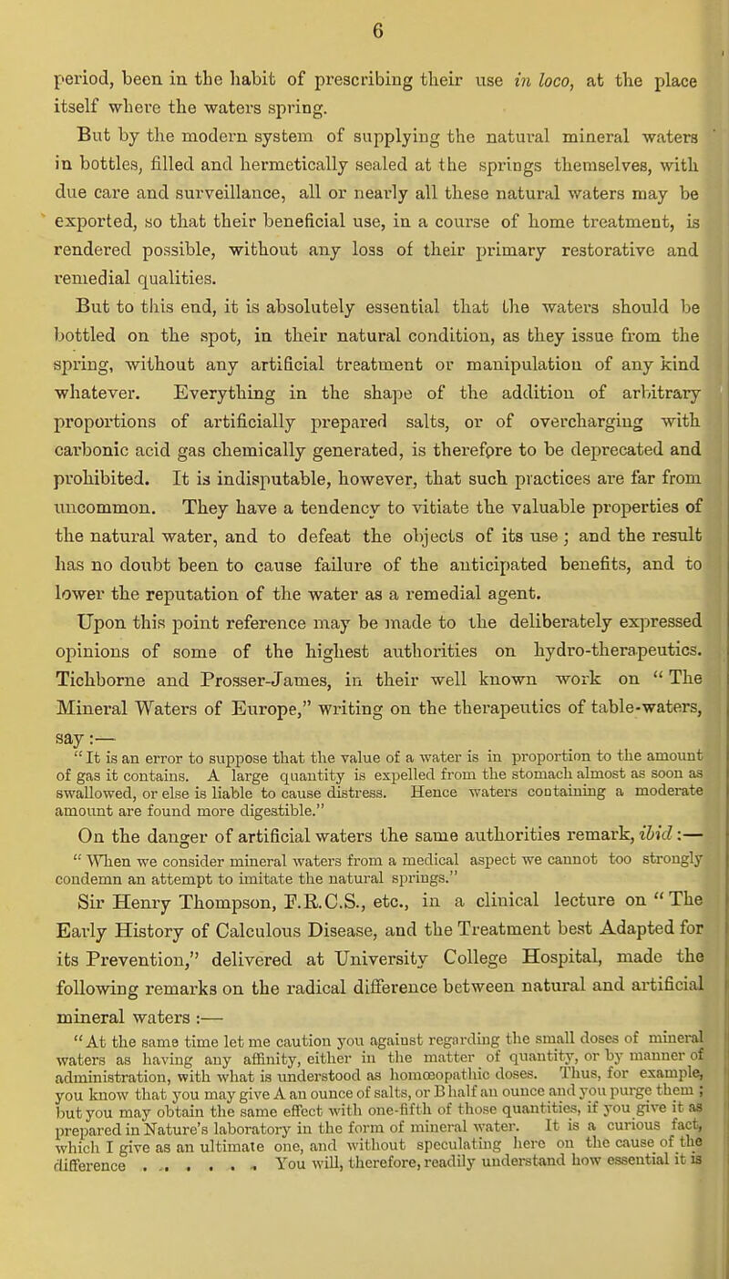 period, been in the habit of prescribing their vise in loco, at the place itself where the waters spring. But by the modei'n system of supplying the natural mineral waters in bottles, filled and hermetically sealed at the springs themselves, with due care and surveillance, all or nearly all these natural waters may be exported, so that their beneficial use, in a coivrse of home treatment, is rendered possible, without any loss of their primary restorative and remedial qualities. But to this end, it is absolutely essential that the waters should be bottled on the spot, in their natural condition, as they issue from the spring, without any artificial treatment or manipulation of any kind whatever. Everything in the shape of the addition of arbitrary proportions of artificially prepared salts, or of overcharging with carbonic acid gas chemically generated, is therefore to be deprecated and prohibited. It is indisputable, however, that such practices are far from uncommon. They have a tendency to vitiate the valuable properties of the natural water, and to defeat the objects of its use; and the result has no doubt been to cause failure of the anticipated benefits, and to lower the reputation of the water as a remedial agent. Upon this point reference may be made to the deliberately expressed opinions of some of the highest authorities on hydro-therapeutics. Tichborne and Prosser-James, in their well known work on  The Mineral Waters of Europe, writing on the therapeutics of table-waters, say:—  It is an error to suppose that the value of a water is in proportion to the amount of gas it contains. A large quantity is expelled from the stomach almost as soon as swallowed, or else is liable to cause distress. Hence waters containing a moderate amount are found more digestible. On the danger of artificial waters the same authorities remark, ibid:—  When we consider mineral waters from a medical aspect we cannot too strongly condemn an attempt to imitate the natural springs. Sir Henry Thompson, P.R.C.S., etc., in a clinical lecture on The Early History of Calculous Disease, and the Treatment best Adapted for its Prevention, delivered at University College Hospital, made the following remarks on the radical difference between natural and artificial mineral waters:— At the same time let me caution you against regarding the small doses of mineral waters as having any affinity, either in the matter of quantity, or by manner of administration, with what is understood as homoeopathic doses. Thus, for example, you know that you may give A an ounce of salts, or B half an ounce and you purge them ; but you may obtain the same effect with one-fifth of those quantities, if you give it as prepared in Nature's laboratory in the form of mineral water. It is a curious fact, which I give as an ultimate one, and without speculating hero on the cause of the difference You will, therefore, readily understand how essential it is