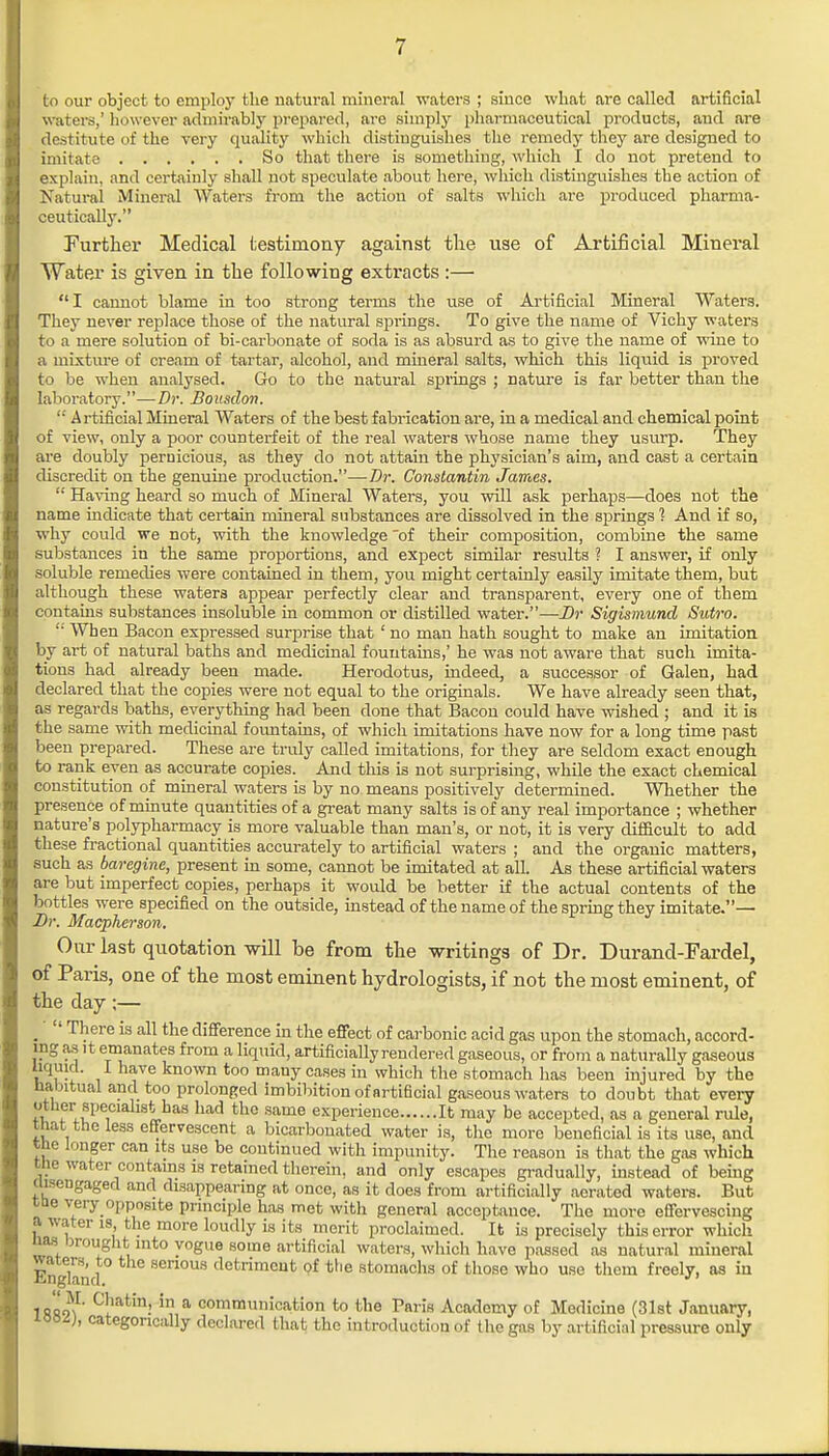 to our object to employ the natural mineral waters ; since what are called artificial waters,' however admirably prepared, are simply pharmaceutical products, and are destitute of the very quality which distinguishes the remedy they are designed to imitate So that there is something, which I do not pretend to explain, and certainly shall not speculate about here, which distinguishes the action of Natural Mineral Waters from the action of salts which arc produced pharma- ceutical! jr. Further Medical testimony against the use of Artificial Mineral Water is given in the following extracts :— I cannot blame in too strong terms the use of Artificial Mineral Waters. They never replace those of the natural springs. To give the name of Vichy waters to a mere solution of bi-carbonate of soda is as absurd as to give the name of wine to a mixture of cream of tartar, alcohol, and mineral salts, which this liquid is proved to be when analysed. Go to the natural springs ; Dature is far better than the laboratory.—Dr. Bousdon.  Artificial Mineral Waters of the best fabrication are, in a medical and chemical point of view, only a poor counterfeit of the real waters whose name they usurp. They are doubly pernicious, as they do not attain the physician's aim, and cast a certain discredit on the genuine production.—Dr. Constantin James.  Having heard so much of Mineral Waters, you will ask perhaps—does not the name indicate that certain mineral substances are dissolved in the springs 1 And if so, why could we not, with the knowledge of their composition, combine the same substances in the same proportions, and expect similar results ? I answer, if only soluble remedies were contained in them, you might certainly easily imitate them, but although these waters appear perfectly clear and transparent, every one of them contains substances insoluble in common or distilled water.—Dr Sigismund Sutro.  When Bacon expressed surprise that ' no man hath sought to make an imitation by art of natural baths and medicinal fountains,' he was not aware that such imita- tions had already been made. Herodotus, indeed, a successor of Galen, had declared that the copies were not equal to the originals. We have already seen that, as regards baths, everything had been done that Bacon could have wished ; and it is the same with medicinal fountains, of which imitations have now for a long time past been prepared. These are truly called imitations, for they are seldom exact enough to rank even as accurate copies. And this is not surprising, while the exact chemical constitution of mineral waters is by no means positively determined. Whether the presence of minute quantities of a great many salts is of any real importance ; whether nature's polypharmacy is more valuable than man's, or not, it is very difficult to add these fractional quantities accurately to artificial waters ; and the organic matters, such as baregine, present in some, cannot be imitated at all. As these artificial waters are but imperfect copies, perhaps it would be better if the actual contents of the bottles were specified on the outside, instead of the name of the spring they imitate.— Dr. Macpherson. Our last quotation will be from the writings of Dr. Durand-Fardel, of Paris, one of the most eminent hydrologists, if not the most eminent, of the day ;—  There is all the difference in the effect of carbonic acid gas upon the stomach, accord- ing as it emanates from a liquid, artificially rendered gaseous, or from a naturally gaseous uquid. I have known too many cases in which the stomach has been injured by the habitual and too prolonged imbibition of artificial gaseous waters to doubt that every other'specialist has had the same experience It may be accepted, as a general rule, that the less effervescent a bicarbonated water is, the more beneficial is its use, and the longer can its use be continued with impunity. The reason is that the gas which Mir'water contains is retained therein, and only escapes gradually, instead of being ciisengaged and disappearing at once, as it does from artificially aerated waters. But ttie very opposite principle has met with general acceptance. The more effervescing a water is the more loudly is its merit proclaimed. It is precisely this error which nas brought into vogue some artificial waters, which have passed as natural mineral En land senous detriment of the stomachs of those who use them freely, as in 1fis<n' C!iat!n! in,a communication to the Paris Academy of Medicine (31st January, ivoi), categorically declared I hat the introduction of the gas by artificial pressure only