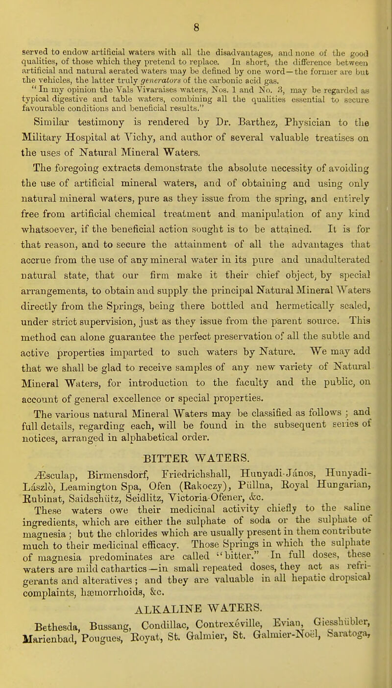 served to endow artificial waters with all the disadvantages, and none of the good qualities, of those which they pretend to replace. In short, the difference between artificial and natui'al aerated waters may be defined by one word—the former are but the vehicles, the latter truly generators of the carbonic acid gas. In my opinion the Vals Vivaraises waters, Nos. 1 and No. 3, may be regarded as typical digestive and table waters, combining all the qualities essential to secure favourable conditions and beneficial results. Similar testimony is rendered by Dr. Bartbez, Physician to the Military Hospital at Vicky, and author of several valuable treatises on the uses of Natural Mineral Waters. The foregoing extracts demonstrate the absolute necessity of avoiding the use of artificial mineral waters, and of obtaining and using only natural mineral waters, pure as they issue from the spring, and entirely free from artificial chemical treatment and manipulation of any kind wkatsoever, if tke beneficial action sougkt is to be attained. It is for tkat reason, and to secure tke attainment of all tke advantages tkat accrue from tke use of any mineral water in its pure and unadulterated natural state, tkat our firm make it their ckief object, by special arrangements, to obtain and supply tke principal Natural Mineral Waters directly from tke Springs, being tkere bottled and kermetically sealed, under strict supervision, just as tkey issue from tke parent source. Tkis metkod can alone guarantee tke perfect preservation of all tke subtle and active properties imparted to suck waters by Nature. We may add tkat we skall be glad to receive samples of any new variety of Natural Mineral Waters, for introduction to tke faculty and tke public, on account of general excellence or special properties. Tke various natural Mineral Waters may be classified as follows ; and full details, regarding eacb, will be found in tke subsequent series of notices, arranged in alpkabetical order. BITTER WATERS. ^Esculap, Birmensdorf, Friedrickskall, Hunyadi-Janos, Hunyadi- Laszlo, Leamington Spa, Ofen (Rakoczy), Pullna, Royal Hungarian, Rubinat, Saidscbutz, Seidlitz, Victoria-Ofener, &c. Tkese waters owe tkeir medicinal activity ckiefly to tke saline ingredients, wkick are eitker tke sulpkate of soda or tke sulphate of magnesia ; but the chlorides which are usually present in them contribute much to their medicinal efficacy. Those Springs in whick tke sulpkate of magnesia predominates are called bitter. In full doses, tkese waters'are mild catkartics—in small repeated doses, they act as refri- gerants and alteratives ; and they are valuable in all kepatic dropsical complaints, kajmorrkoids, &c. ALKALINE WATERS. Bethesda, Bussang, Condillac, Contrexeville, Evian Giessbiibler, Marienbad, Pougues, Koyat, St. Galmier, St. Galmier-Noel, Saratoga,