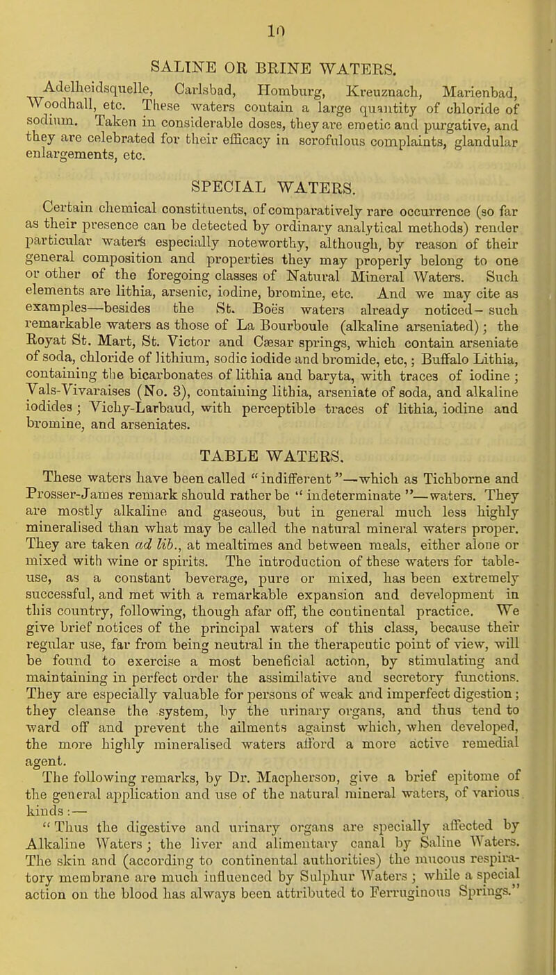 SALINE OR BRINE WATERS. Adelheidsquelle, Carlsbad, Homburg, Kreuznach, Marienbad, Woodhall, etc. These waters coutain a large quantity of chloride of sodium. Taken in considerable doses, tbey are emetic and purgative, and they are celebrated for their efficacy in scrofulous complaints, glandular enlargements, etc. SPECIAL WATERS. Certain chemical constituents, of comparatively rare occurrence (so far as their presence can be detected by ordinary analytical methods) render particular waters especially noteworthy, although, by reason of their general composition and properties tbey may properly belong to one or other of the foregoing classes of Natural Mineral Waters. Such elements are lithia, arsenic, iodine, bromine, etc. And we may cite as examples—besides the St. Boe's waters already noticed- such remarkable waters as those of La Bourboule (alkaline arseniated); the Royat St. Mart, St. Victor and Caesar springs, which contain arseniate of soda, chloride of lithium, sodic iodide and bromide, etc,; Buffalo Lithia, containing the bicarbonates of lithia and baryta, with traces of iodine ; Yals-Vivaraises (No. 3), containing lithia, arseniate of soda, and alkaline iodides ; Vichy-Larbaud, with perceptible traces of lithia, iodine and bi-omine, and arseniates. TABLE WATERS. These waters have been called indifferent —which as Tichborne and Prosser-James remark should rather be indeterminate —waters. They are mostly alkaline and gaseous, but in general much less highly mineralised than what may be called the natural mineral waters proper. They are taken ad lib., at mealtimes and between meals, either alone or mixed with wine or spirits. The introduction of these waters for table- use, as a constant beverage, pure or mixed, has been extremely successful, and met with a remarkable expansion and development in this country, following, though afar off, the continental practice. We give brief notices of the principal waters of this class, because their regular use, far from being neutral in the therapeutic point of view, will be found to exercise a most beneficial action, by stimulating and maintaining in perfect order the assimilative and secretory functions. They are especially valuable for persons of weak and imperfect digestion; they cleanse the system, by the urinary organs, and thus tend to ward off and prevent the ailments against which, when developed, the more highly mineralised waters afford a more active remedial agent. The following remarks, by Dr. Macpherson, give a brief epitome of the general application and use of the natural mineral waters, of various kinds: — Thus the digestive and urinary organs are specially affected by Alkaline Waters • the liver and alimentary canal by Saline Waters. The skin and (according to continental authorities) the mucous respira- tory membrane are much influenced by Sulphur Waters ; while a special action on the blood has always been attributed to Ferruginous Springs.