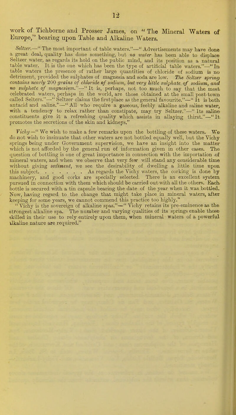 work of Tichborne and Prosser James, on The Mineral Waters of Europe, bearing upon Table and Alkaline Waters. Seltzer.— The most important of table waters.— Advertisemeuts may have dona a great deal, quality has done something, but no water has been able to displace Seltzer water, as regards its hold on the public mind, and its position as a natural table water. It is the one which has been the type of artificial table waters.— In table waters the presence of rather large quantities of chloride of sodium is no detriment, provided the sulphates of magnesia and soda are low. The Seltzer tprinp contains nearly 200 grains of chloride of sodium, but very little sulphate of sodium, and no sulphate of magnesium.— It is, perhaps, not too much to say that the most celebrated waters, perhaps in the world, are those obtained at the small post-town called Selters.— Seltzer claims the firstplace as the general favourite.— It is both antacid and saline.— All who require a gaseous, feebly alkaline and saline water, with a tendency to relax rather than constipate, may try Seltzer.— Its saline constituents give it a refreshing quality which assists in allaying thirst.—It promotes the secretions of the skin and kidneys. Vichy— We wish to make a few remarks upon the bottling of these waters. We do not wish to insinuate that other waters are not bottled equally well, but the Vichy springs being under Government supervision, we have an insight into the matter which is not afforded by the general run of information given in other cases. The question of bottling is one of great importance in connection with the importation of mineral waters, and when we observe that very few will stand any considerable time without giving sediment, we see the desirability of dwelling a little time upon this subject As regards the Vichy waters, the corking is done by machinery, and good corks are specially selected. There is an excellent system pursued in connection with them which should be carried out with all the others. Each bottle is secured with a tin capsule bearing the date of the year when it was bottled. Now, having regard to the change that might take place in mineral waters, after keeping for some years, we cannot commend this practice too highly. Vichy is the sovereign of alkaline spas.— Vichy retains its pre-eminence as the strongest alkaline spa. The number and varying qualities of its springs enable those skilled in their use to rely entirely upon them, when mineral waters of a powerful ilkaline nature are required.