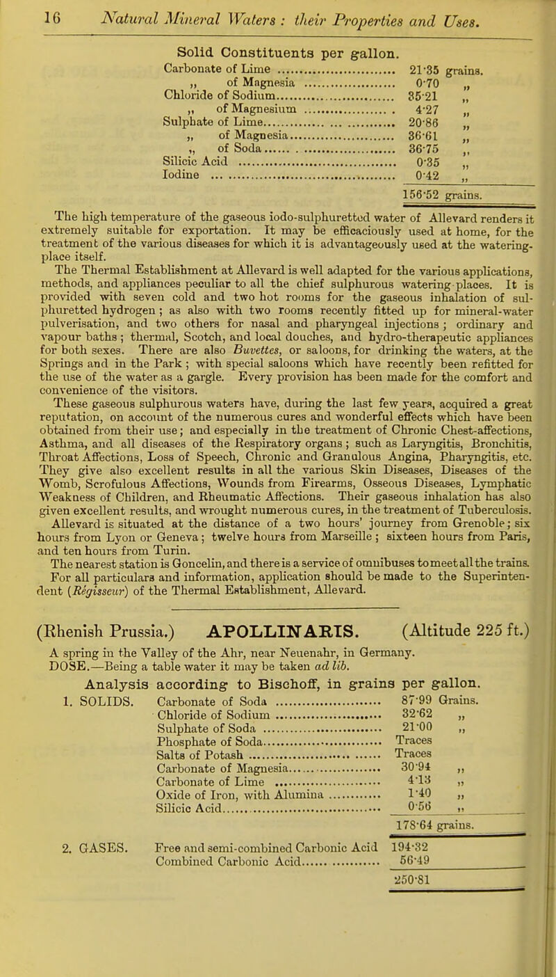 Solid Constituents per gallon. Carbonate of Lime 21-35 grains. „ of Magnesia 0*70 „ Chloride of Sodium 35 21 „ „ of Magnesium 4*27 „ Sulphate of Lime 20-86 „ „ of Magnesia 36 61 „ ,, of Soda 36*75 ,, Silicic Acid 0'35 „ Iodine 0 42 156*52 grains. The high temperature of the gaseous iodo-sulphuretted water of Allevard renders it extremely suitable for exportation. It may be efficaciously used at home, for the treatment of the various diseases for which it is advantageously u6ed at the watering- place itself. The Thermal Establishment at Allevard is well adapted for the various applications, methods, and appliances peculiar to all the chief sulphurous watering-places. It is provided with seven cold and two hot rooms for the gaseous inhalation of sul- phuretted hydrogen ; as also with two rooms recently fitted up for mineral-water pulverisation, and two others for nasal and pharyngeal injections ; ordinary and vapour baths ; thermal, Scotch, and local douches, and hydro-therapeutic appliances for both sexes. There are also Buvettes, or saloons, for drinking the waters, at the Springs and in the Park ; with special saloons which have recently been refitted for the use of the water as a gargle. Every provision has been made for the comfort and convenience of the visitors. These gaseous sulphurous waters have, during the last few years, acquired a great reputation, on account of the numerous cures and wonderful effects which have been obtained from their use; and especially in the treatment of Chronic Chest-affections, Asthma, and all diseases of the Respiratory organs ; such as Laryngitis, Bronchitis, Throat Affections, Loss of Speech, Chronic and Granulous Angina, Pharyngitis, etc. They give also excellent results in all the various Skin Diseases, Diseases of the Womb, Scrofulous Affections, Wounds from Firearms, Osseous Diseases, Lymphatic Weakness of Children, and Rheumatic Affections. Their gaseous inhalation has also given excellent results, and wrought numerous cures, in the treatment of Tuberculosis. Allevard is situated at the distance of a two hours' journey from Grenoble; six hours from Lyon or Geneva; twelve hours from Marseille ; sixteen hours from Paris, and ten hours from Turin. The nearest station is Goncelin, and there is a service of omnibuses to meet all the trains. For all particulars and information, application should be made to the Superinten- dent (Regisseur) of the Thermal Establishment, Allevard. (Rhenish Prussia.) APOLLINARTS. (Altitude 225 ft.) A spring in the Valley of the Ahr, near Neuenahr, in Germany. DOSE.—Being a table water it may be taken ad lib. Analysis according to Bischoff, in grains per gallon. 1. SOLIDS. Carbonate of Soda 8799 Grains. Chloride of Sodium 32'62 Sulphate of Soda 21 00 Phosphate of Soda Traces Salts of Potash Traces Carbonate of Magnesia 30'94 „ Carbonate of Lime 4*13 » Oxide of Iron, with Alumina 1'40 „ Silicic Acid 0 56 178-64 grains. 2. GASES. Free and semi-combined Carbonic Acid 194-32 Combined Carbonic Acid 56-49 250-81