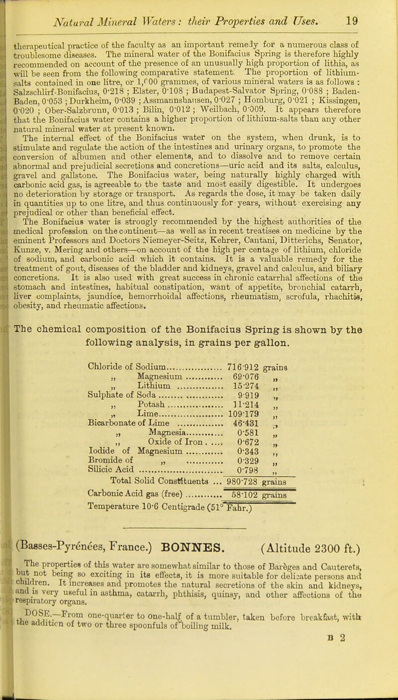 therapeutical practice of the faculty as an important remedy for a numerous class of troublesome diseases. The mineral water of the Bonifacius Spring is therefore highly recommended on account of the presence of an unusually high proportion of lithia, as will be seen from the following comparative statement. The proportion of lithium- .^ilts contained in one litre, or 1/00 grammes, of various mineral waters is as follows : Salzschlirf-Bonifacius, 0-218 ; Elster, 0-108 ; Budapest-Salvator Spring, 0'088 ; Baden- Baden, 0-053 jDurkheirn, 0-039 ; Assmaunshausen, 0-027 ; Homburg, 0'021 ; Kissingen, 0-020 ; Ober-Salzbrunti, 0-013 ; Bilin, 0-012; Weilbach, 0-009. It appears therefore that the Bonifacius water contains a higher proportion of lithium-salts than any other natural mineral water at present known. The internal effect of the Bonifacius water on the system, when drunk, is to stimulate and regulate the action of the intestines and urinary organs, to promote the conversion of albumen and other elements, and to dissolve and to remove certain abnormal and prejudicial secretions and concretions—uric acid and its salts, calculus, gravel and gallstone. The Bonifacius water, being naturally highly charged with carbonic acid gas, is agreeable to the taste and most easily digestible. It undergoes no deterioration by storage or transport. As regards the dose, it may be taken daily in quantities up to one litre, and thus continuously for years, wilhout exercising any prejudical or other than beneficial effect. The Bonifacius water is strongly recommended by the highest authorities of the medical profession on the continent—as well as in recent treatises on medicine by the eminent Professors and Doctors Niemeyer-Seitz, Kehrer, Cantani, Ditterichs, Senator, Kunze, v. Mering and others—on account of the high per centage of lithium, chloride of sodium, and carbonic acid which it contains. It is a valuable remedy for the treatment of gout, diseases of the bladder and kidneys, gravel and calculus, and biliary concretions. It is also used with great success in chronic catarrhal affections of the stomach and intestines, habitual constipation, want of appetite, bronchial catarrh, liver complaints, jaundice, hemorrhoidal affections, rheumatism, scrofula, rhachitis, obesity, and rheumatic affections. The chemical composition of the Bonifacius Spring is shown by the following analysis, in grains per gallon. Chloride of Sodium 716 912 grains „ Magnesium 69-076 „ „ Lithium 15-274 „ Sulphate of Soda 9 919 ., „ Potash 11-214 „ „ Lime 109179 „ Bicarbonate of Lime 46'431 ., „ Magnesia 0-581 „ „ Oxide of Iron 0-672 „ Iodide of Magnesium 0-343 ,, Bromide of „ 0329 „ Silicic Acid 0-798 „ Total Solid Constituents ... 980-728 grains Carbonic Acid gas (free) 58-102 grains Temperature 10-G Centigrade (51° Fahr.) (Basses-Pyrenees, France.) BONNES. (Altitude 2300 ft.) The properties of this water are somewhat similar to those of Bareges and Cauterets, but not being so exciting in its effects, it is more suitable for delisate persons and children. It increases and promotes the natural secretions of the skin and kidneys, and is very useful in asthma, catarrh, phthisis, quinsy, and other affections of the respiratory organs. DOSE.—From one-quarter to one-hali of a tumbler, taken before breakfast, with me addition of two or three spoonfuls orboiling milk. B 2