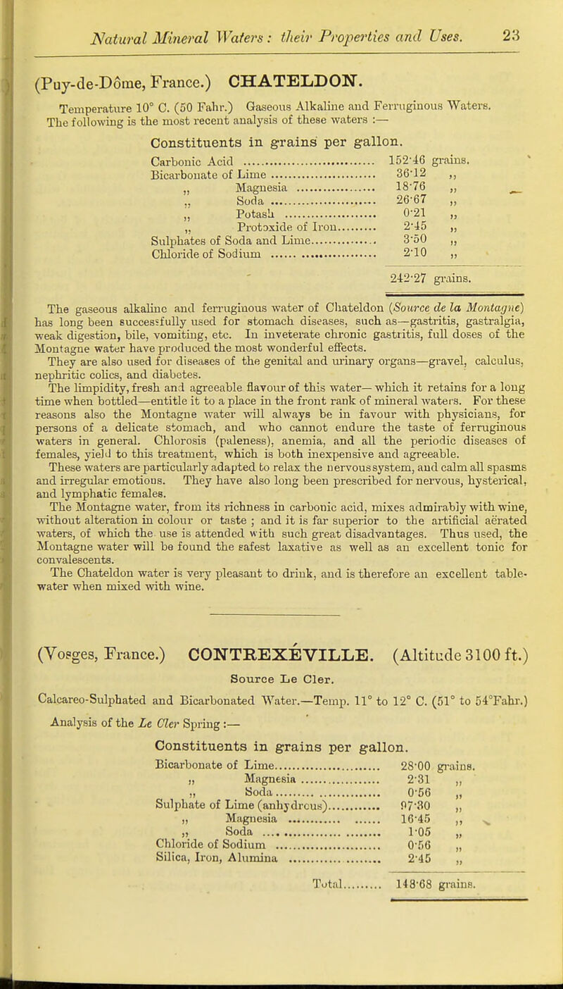 (Puy-de-D6me, France.) CHATELDON. Temperature 10° C. (50 Fahr.) Gaseous Alkaline and Ferruginous Waters. The following is the most recent analysis of these waters :— Constituents in grains per gallon. Carbonic Acid 152'46 grains. Bicarbonate of Lime 36-12 ,, „ Magnesia 18-76 ,, Soda 26-67 „ „ Potash 0-21 „ „ Protoxide of Iron 2'45 „ Sulphates of Soda and Lime 3'50 Chloride of Sodium 2-10 „ 242-27 grains. The gaseous alkaline and ferruginous water of Chateldon (Source de la Montagne) has long been successfully used for stomach diseases, such as—gastritis, gastralgia, weak digestion, bile, vomiting, etc. In inveterate chronic gastritis, full doses of the Montagne water have produced the most wonderful effects. They are also used for diseases of the genital and iirinary organs—gravel, calculus, nephritic colics, and diabetes. The limpidity, fresh and agreeable flavour of this water— which it retains for a long time when bottled—entitle it to a place in the front rank of mineral water s. For these reasons also the Montague -water will always be in favour with physicians, for persons of a delicate stomach, and who cannot endure the taste of ferruginous waters in general. Chlorosis (paleness), anemia, and all the periodic diseases of females, yield to this treatment, which is both inexpensive and agreeable. These waters are particularly adapted to relax the nervous system, and calm all spasms and irregular emotious. They have also long been prescribed for nervous, hysterical, and lymphatic females. The Montagne water, from its richness in carbonic acid, mixes admirably with wine, without alteration in colour or taste ; and it is far superior to the artificial aerated waters, of which the use is attended w ith such great disadvantages. Thus used, the Montagne water will be found the safest laxative as well as an excellent tonic for convalescents. The Chateldon water is very pleasant to drink, and is therefore an excellent table- water when mixed with wine. (Vosges, France.) CONTB.EXEVILLE. (Altitude 3100 ft.) Source Le Cler. Calcareo-Sulphated and Bicarbonated Water.—Temp. 11° to 12° C. (51° to 54°Fahr.) Analysis of the Le Cler Spring :— Constituents in grains per gallon. Bicarbonate of Lime 2S-00 grains. „ Magnesia 2'31 „ ,, Soda 0'56 „ Sulphate of Lime (anhydrous) f>7'30 „ ,, Magnesia 16'45 ,, „ Soda 1-05 „ Chloride of Sodium 0-56 „ Silica, Iron, Alumina 2-45 „