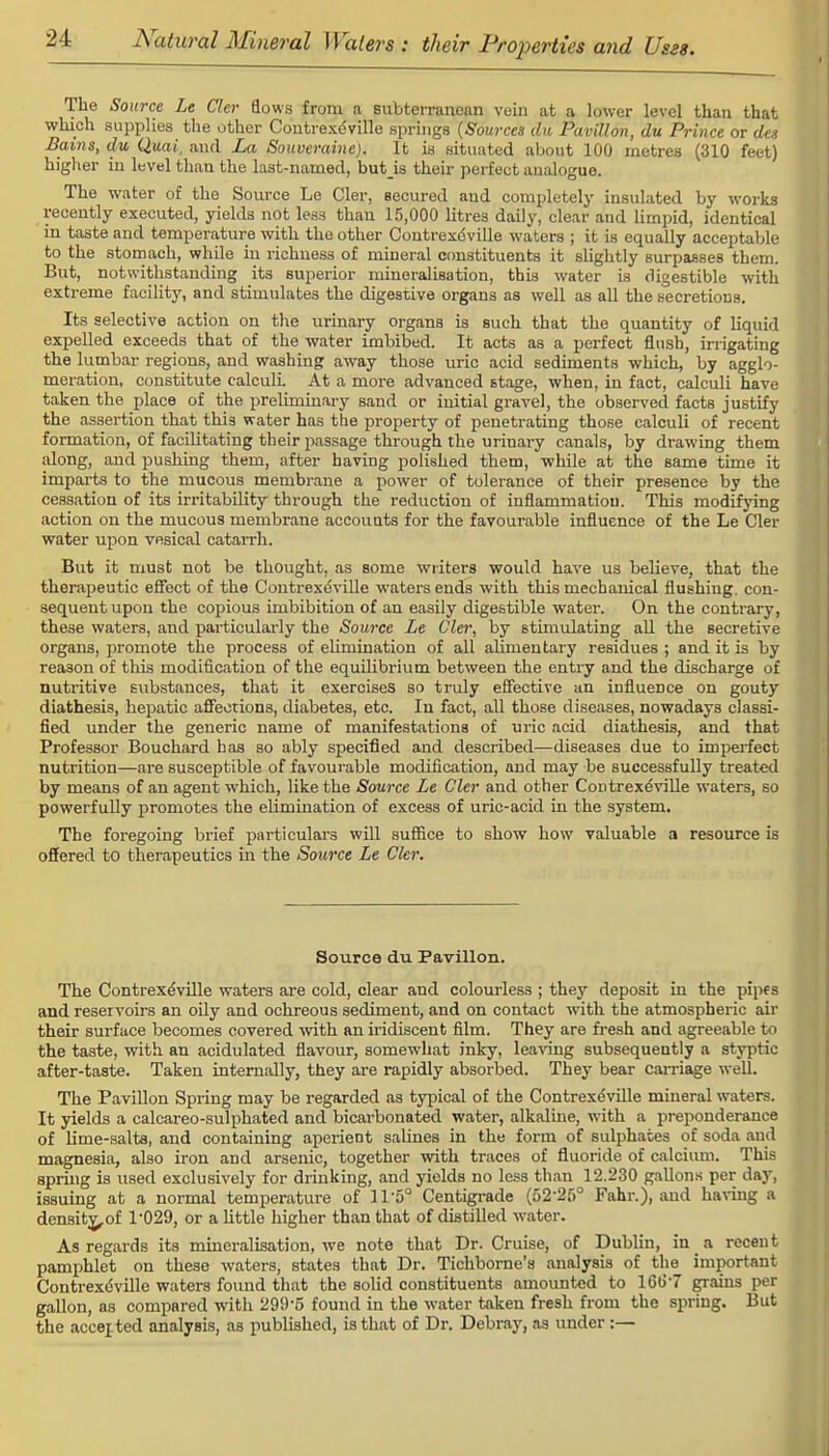 The Source Le Cler flows from a subterranean vein at a lower level than that which supplies the other Coutrexdville springs (Sources du Pavilion, du Prince or den Bains, du Quai, and La Souveraine). It is situated about 100 metres (310 feet) higher in level than the last-named, butis their perfect analogue. The water of the Source Le Cler, secured and completely insulated by works recently executed, yields not less than 15,000 litres daily, clear and limpid, identical in taste and temperature with the other Contrexdville waters ; it is equally acceptable to the stomach, while in richness of mineral constituents it slightly surpasses them. But, notwithstanding its superior mineralisation, this water is digestible with extreme facility, and stimulates the digestive organs as well as all the secretions. Its selective action on the urinary organs is such that the quantity of liquid expelled exceeds that of the water imbibed. It acts as a perfect flush, irrigating the lumbar regions, and washing away those uric acid sediments which, by agglo- meration, constitute calculi At a more advanced stage, when, in fact, calculi have taken the place of the preliminary sand or initial gravel, the observed facts justify the assertion that this water has the property of penetrating those calculi of recent formation, of facilitating their passage through the urinary canals, by drawing them along, and pushing them, after having polished them, while at the same time it imparts to the mucous membrane a power of tolerance of their presence by the cessation of its irritability through the reduction of inflammation. This modifying action on the mucous membrane accounts for the favourable influence of the Le Cler water upon vesical catarrh. But it must not be thought, as some writers would have us believe, that the therapeutic effect of the Contrexdville waters ends with this mechanical flushing, con- sequent upon the copious imbibition of an easily digestible water. On the contrary, these waters, and particularly the Source Le Cler, by stimulating all the secretive organs, promote the process of elimination of all alimentary residues ; and it is by reason of this modification of the equilibrium between the entry and the discharge of nutritive substances, that it exercises so truly effective an influence on gouty diathesis, hepatic affections, diabetes, etc. In fact, all those diseases, nowadays classi- fied under the generic name of manifestations of uric acid diathesis, and that Professor Bouchard has so ably specified and described—diseases due to imperfect nutrition—are susceptible of favourable modification, and may be successfully treated by means of an agent which, like the Source Le Cler and other Contrexdville waters, so powerfully promotes the elimination of excess of uric-acid in the system. The foregoing brief particulars will suffice to show how valuable a resource is offered to therapeutics in the Source Le Cler. Source du Pavilion. The Contrexdville waters are cold, clear and colourless ; they deposit in the pipes and reservoirs an oily and ochreous sediment, and on contact with the atmospheric air their surface becomes covered -with an iridiscent film. They are fresh and agreeable to the taste, with an acidulated flavour, somewhat inky, leaving subsequently a styptic after-taste. Taken internally, they are rapidly absorbed. They bear carriage well. The Pavilion Spring may be regarded as typical of the Contrexdville mineral waters. It yields a calcareo-sulphated and bicarbonated water, alkaline, with a preponderance of lime-salts, and containing aperient salines in the form of sulphates of soda and magnesia, also iron and arsenic, together with traces of fluoride of calcium. This spring is used exclusively for drinking, and yields no less than 12.230 gallons per day, issuing at a normal temperature of 11-5° Centigrade (52-25° Fahr.), and having a density^of T029, or a little higher than that of distilled water. As regards its mineralisation, we note that Dr. Cruise, of Dublin, in s recent pamphlet on these waters, states that Dr. Tichborne's analysis of the important Contrexdville waters found that the solid constituents amounted to 16b'-7 grains per gallon, as compared with 299'5 found in the water taken fresh from the spring. But the accented analysis, as published, is that of Dr. Debray, as under :—