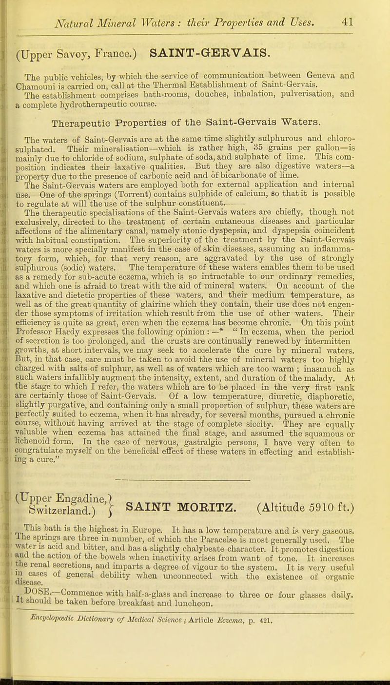 (Upper Savoy, France.) SAINT-GERVAIS. The public vehicles, by which the service of communication between Geneva and Chamouni is carried on, call at the Thermal Establishment of Saint-Gervais. The establishment comprises bath-rooms, douches, inhalation, pulverisation, and a complete hydrotherapeutic course. Therapeutic Properties of the Saint-G-ervais Waters. The waters of Saint-Gervais are at the same time slightly sulphurous and chloro- sulphated. Their mineralisation—which is rather high, 35 grains per gallon—is mainly due to chloride of sodium, sulphate of soda, and sulphate of lime. This com- position indicates their laxative qualities. But they are also digestive waters—a property due to the presence of carbonic acid and of bicarbonate of lime. The Saint-Gervais waters are employed both for external application and internal use. One of the springs (Torrent) contains sulphide of calcium, so that it is possible to regulate at will the use of the sulphur constituent. The therapeutic specialisations of the Saint-Gervais waters are chiefly, though not exclusively, directed to the treatment of certain cutaneous diseases and particular affections of the alimentary canal, namely atonic dyspepsia, and dyspepsia coincident with habitual constipation. The superiority of the treatment by the Saint-Gervais waters is more specially manifest in the case of skin diseases, assuming an inflamma- tory form, which, for that very reason, are aggravated by the use of strongly sulphurous (sodic) waters. The temperature of these waters enables them to be used as a remedy for sub-acute eczema, which is so intractable to our ordinary remedies, and which one is afraid to treat with the aid of mineral waters. On account of the laxative and dietetic properties of these waters, and their medium temperature, as well as of the great quantity of glairine which they contain, their use does not engen- der those symptoms of irritation which result from the use of other waters. Their efficiency is quite as great, even when the eczema has become chronic. On this point Professor Hardy expresses the following opinion : —* In eczema, when the period of secretion is too prolonged, and the crusts are continually renewed by intermitten growths, at short intervals, we may seek to accelerate the cure by mineral waters. But, in that case, care must be taken to avoid the use of mineral waters too highly charged with salts of sulphur, as well as of waters which are too warm ; inasmuch as such waters infallibly augment the intensity, extent, and duration of the malady. At the stage to which I refer, the waters which are to be placed in the very first rank are certainly those of Saint-Gervais. Of a low temperature, diuretic, diaphoretic, slightly purgative, and containing only a small proportion of sulphur, these waters are perfectly suited to eczema, when it has already, for several months, pursued a chronic course, without having arrived at the stage of complete siccity. They are equally valuable when eczema has attained the final stage, and assumed the squamous or lichenoid form. In the case of nervous, gastralgic persons, I have very often to congratulate myself on the beneficial effect of these waters in effecting and establish- ing a cure. (Upper Engadine,) Switzerland.) | SAINT MORITZ. (Altitude 5910 ft.) This bath is the highest in Europe. It has a low temperature and is very gaseous, lhe springs are three in number, of which the Paracelse is most generally used. The water is acid and bitter, and has a slightly chalybeate character. It promotes digestion aud the action of the bowels when inactivity arises from want of tone. It increases the renal secretions, and imparts a degree of vigour to the system. It is very useful in cases of general debility when unconnected with the existence of organic disease. T1)(:)SE.—Commence with half-a-glass and increase to three Or four glasses daily. ■It should be taken before breakfast and luncheon. Encyclopedic Dictionary of Medical Science ; Article Eczema, p. 421.