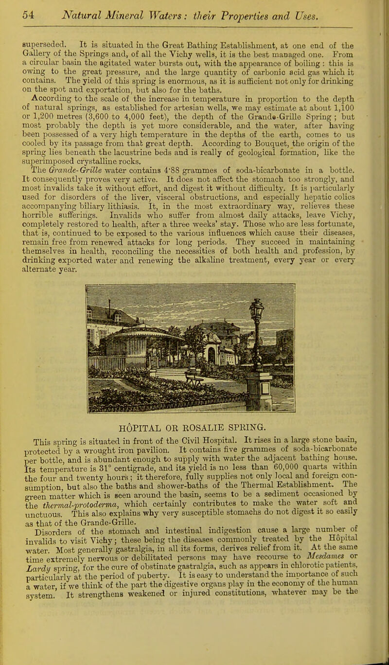 superseded. It is situated in the Great Bathing Establishment, at one end of the Gallery of the Springs and, of all the Vichy wells, it is the best managed one. From a circular basin the agitated water bursts out, with the appearance of boiling : this is owing to the great pressure, and the large quantity of carbonic acid gas which it contains. The yield of this spring is enormous, as it is sufficient not only for drinking on the spot and exportation, but also for the baths. According to the scale of the increase in temperature in proportion to the depth of natural springs, as established for artesian wells, we may estimate at about 1,100 or 1,200 metres (3,600 to 4,000 feet), the depth of the Grands-Grille Spring ; but most probably the depth is yet more considerable, and the water, after having been possessed of a very high temperature in the depths of the earth, comes to us cooled by its passage from that great depth. According to Bouquet, the origin of the spring lies beneath the lacustrine beds and is really of geological formation, like the superimposed crystalline rocks. The Grande- Grille water contains 4*88 grammes of soda-bicarbonate in a bottle. It consequently proves very active. It does not affect the stomach too strongly, and most invalids take it without effort, and digest it without difficulty. It is particularly used for disorders of the liver, visceral obstructions, and especially hepatic colics accompanying biliary lithiasis. It, in the most extraordinary way, relieves these horrible sufferings. Invalids who suffer from almost daily attacks, leave Vichy, completely restored to health, after a three weeks' stay. Those who are less fortunate, that is, continued to be exposed to the various influences which cause their diseases, remain free from renewed attacks for long periods. They succeed in maintaining themselves in health, reconciling the necessities of both health and profession, by drinking exported water and renewing the alkaline treatment, every year or every alternate year. HOPITAL OR ROSALIE SPRING. This spring is situated in front of the Civil Hospital. It rises in a large stone basin, ljrotected by a wrought iron pavilion. It contains five grammes of soda-bicarbonate per bottle, and is abundant enough to supply with water the adjacent bathing house. Its temperature is 31° centigrade, and its yield is no less than 60,000 quarts within the four and twenty hours ; it therefore, fully supplies not only local and foreign con- sumption, but also the baths and shower-baths of the Thermal Establishment. The green matter which is seen around the basin, seems to be a sediment occasioned by the thermal-protoderma, which certainly contributes to make the water soft and unctuous. This also explains why very susceptible stomachs do not digest it so easily as that of the Grande-Grille. Disorders of the stomach and intestinal indigestion cause a large number of invalids to visit Vichy; these being the diseases commonly treated by the Hopital water. Most generally gastralgia, in all its forms, derives relief from it. At the same time extremely nervous or debilitated persons may have recourse to Mcsdamcs or Lardy spring, for the cure of obstinate gastralgia, such as appears in chlorotic patients, particularly at the period of puberty. It is easy to understand the importance of such a water, if we think of the part the digestive organs play in the economy of the human system.' It strengthens weakened or injured constitutions, whatever may be the