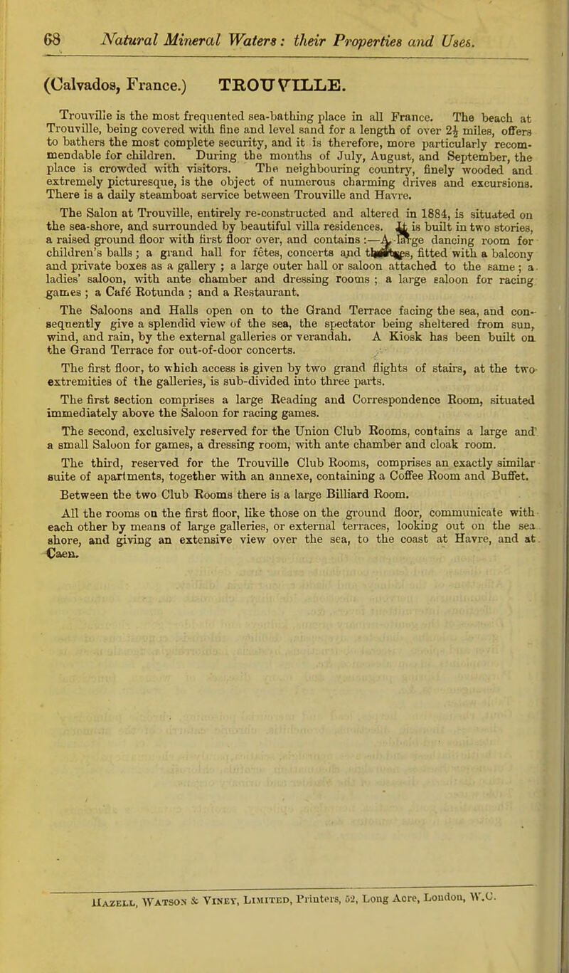 (Calvados, France.) TROU VTLL.E. Trouville is the most frequented sea-bathing place in all France. The beach at Trouville, being covered with fine and level sand for a length of over 1\ miles, offers to bathers the most complete security, and it is therefore, more particularly recom- mendable for children. During the months of July, August, and September, the place is crowded with visitors. The neighbouring country, finely wooded and extremely picturesque, is the object of numerous charming drives and excursions. There is a daily steamboat service between Trouville and Havre. The Salon at Trouville, entirely re-constructed and altered in 1884, is situated on the sea-shore, and surrounded by beautiful villa residences. Jjt is built in two stories, a raised ground floor with first floor over, and contains :—A, -hn-ge dancing room for children's balls ; a grand hall for fetes, concerts and tljirb^s, fitted with a balcony and private boxes as a gallery ; a large outer hall or saloon attached to the same; a. ladies' saloon, with ante chamber and dressing rooms ; a large ealoon for racing ^games ; a Cafe Rotunda ; and a Restaurant. The Saloons and Halls open on to the Grand Terrace facing the sea, and con- sequently give a splendid view of the sea, the spectator being sheltered from sun, wind, and rain, by the external galleries or verandah. A Kiosk has been built on. the Grand Terrace for out-of-door concerts. The first floor, to which access is given by two grand flights of stairs, at the two- extremities of the galleries, is sub-divided into three parts. The first section comprises a large Reading and Correspondence Room, situated immediately above the Saloon for racing games. The second, exclusively reserved for the Union Club Rooms, contains a large and a small Saloon for games, a dressing room, with ante chamber and cloak room. The third, reserved for the Trouville Club Rooms, comprises an exactly similar suite of apartments, together with an annexe, containing a Coffee Room and Buffet. Between the two Club Rooms there is a large Billiard Room. All the rooms on the first floor, like those on the ground floor, communicate with- each other by means of large galleries, or external terraces, looking out on the sea shore, and giving an extensive view over the sea, to the coast at Havre, and at. Caen. IIazell, Watson & Viney, Limited, Printers, 52, Long Acre, London, W.C.