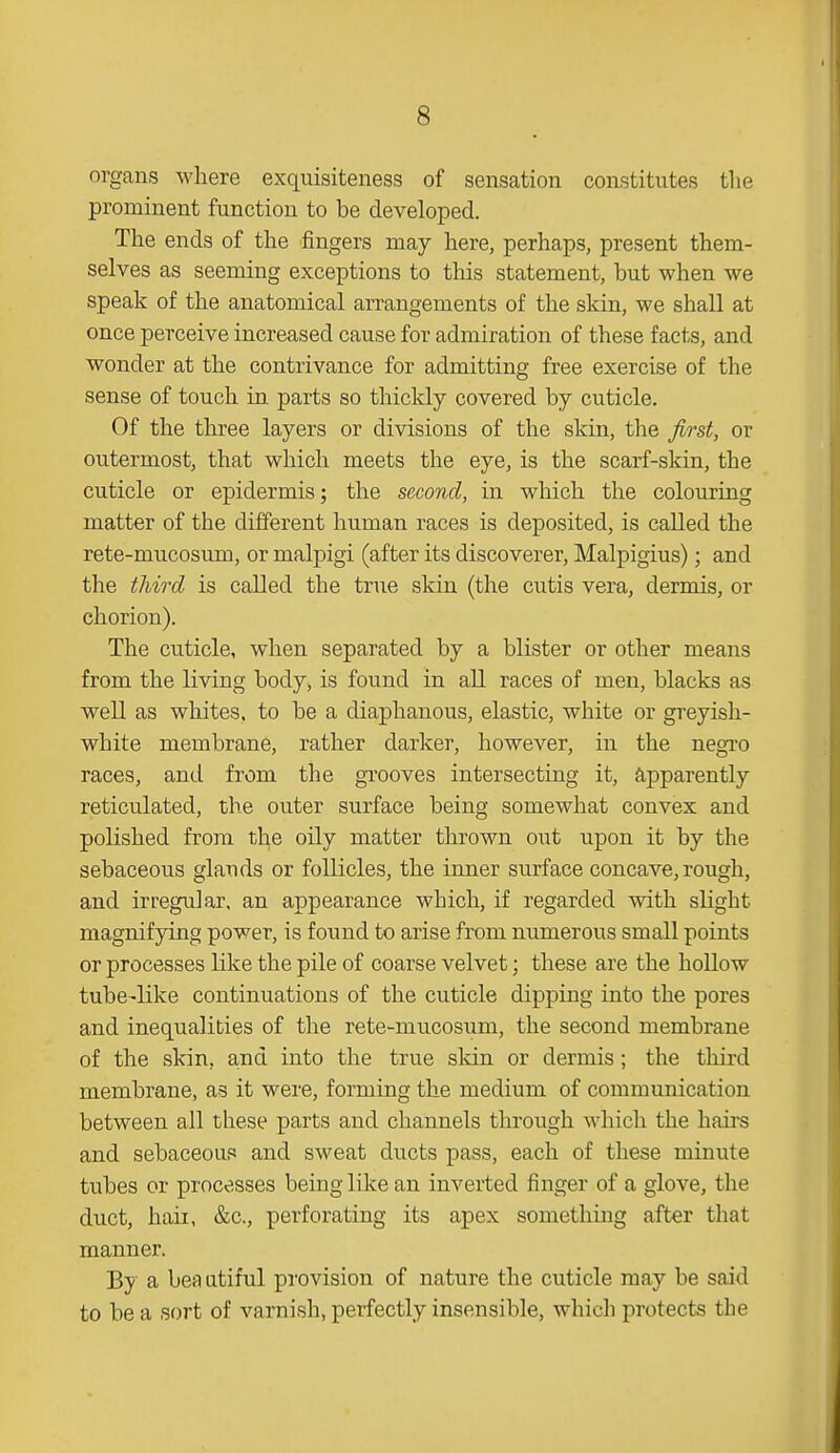 organs where exquisiteness of sensation constitutes the prominent function to be developed. The ends of the fingers may here, perhaps, present them- selves as seeming exceptions to this statement, hut when we speak of the anatomical arrangements of the skin, we shall at once perceive increased cause for admiration of these facts, and wonder at the contrivance for admitting free exercise of the sense of touch in. parts so thickly covered by cuticle. Of the three layers or divisions of the skin, the first, or outermost, that which meets the eye, is the scarf-skin, the cuticle or epidermis; the second, in which the colouring matter of the different human races is deposited, is called the rete-mucosum, or malpigi (after its discoverer, Malpigius); and the third is called the true skin (the cutis vera, dermis, or chorion). The cuticle, when separated by a blister or other means from the living body, is found in all races of men, blacks as well as whites, to be a diaphanous, elastic, white or greyish- white membrane, rather darker, however, in the negro races, and from the grooves intersecting it, apparently reticulated, the outer surface being somewhat convex and polished from the oily matter thrown out upon it by the sebaceous glands or follicles, the inner surface concave, rough, and irregular, an appearance wbich, if regarded with slight magnifying power, is found to arise from numerous small points or processes like the pile of coarse velvet; these are the hollow tube-like continuations of the cuticle dipping into the pores and inequalities of the rete-mucosum, the second membrane of the skin, and into the true skin or dermis ; the third membrane, as it were, forming the medium of communication between all these parts and channels through which the hairs and sebaceous and sweat ducts pass, each of these minute tubes or processes being like an inverted finger of a glove, the duct, bail, &c, perforating its apex something after that manner. By a beautiful provision of nature the cuticle may be said to be a sort of varnish, perfectly insensible, which protects the