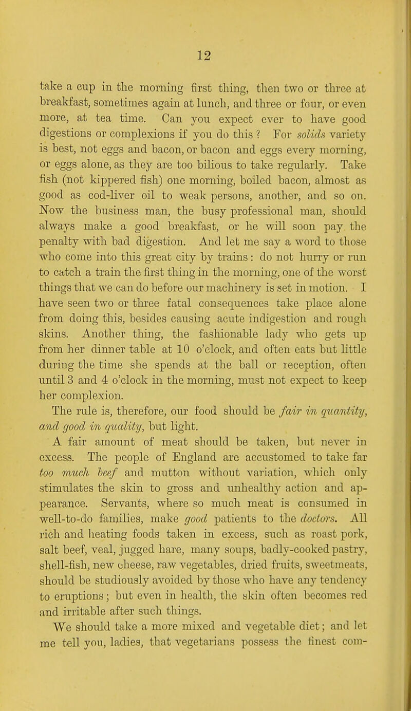 take a cup in the morning first thing, then two or three at breakfast, sometimes again at lunch, and three or four, or even more, at tea time. Can you expect ever to have good digestions or complexions if you do this ? For solids variety is best, not eggs and bacon, or bacon and eggs every morning, or eggs alone, as they are too bilious to take regularly. Take fish (not kippered fish) one morning, boiled bacon, almost as good as cod-liver oil to weak persons, another, and so on. Now the business man, the busy professional man, should always make a good breakfast, or he will soon pay the penalty with bad digestion. And let me say a word to those who come into this great city by trains: do not hurry or run to catch a train the first thing in the morning, one of the worst things that we can do before our machinery is set in motion. I have seen two or three fatal consequences take place alone from doing this, besides causing acute indigestion and rough skins. Another thing, the fashionable lady who gets up from her dinner table at 10 o'clock, and often eats but little during the time she spends at the ball or reception, often until 3 and 4 o'clock in the morning, must not expect to keep her complexion. The rule is, therefore, our food should be fair in quantity, and good in quality, but light. A fair amount of meat should be taken, but never in excess. The people of England are accustomed to take far too much beef and mutton without variation, which only stimulates the skin to gross and unhealthy action and ap- pearance. Servants, where so much meat is consumed in well-to-do families, make good patients to the doctors. All rich and heating foods taken in excess, such as roast pork, salt beef, veal, jugged hare, many soups, badly-cooked pastry, shell-fish, new cheese, raw vegetables, dried fruits, sweetmeats, should be studiously avoided by those who have any tendency to eruptions; but even in health, the skin often becomes red and irritable after such things. We should take a more mixed and vegetable diet; and let me tell you, ladies, that vegetarians possess the finest com-