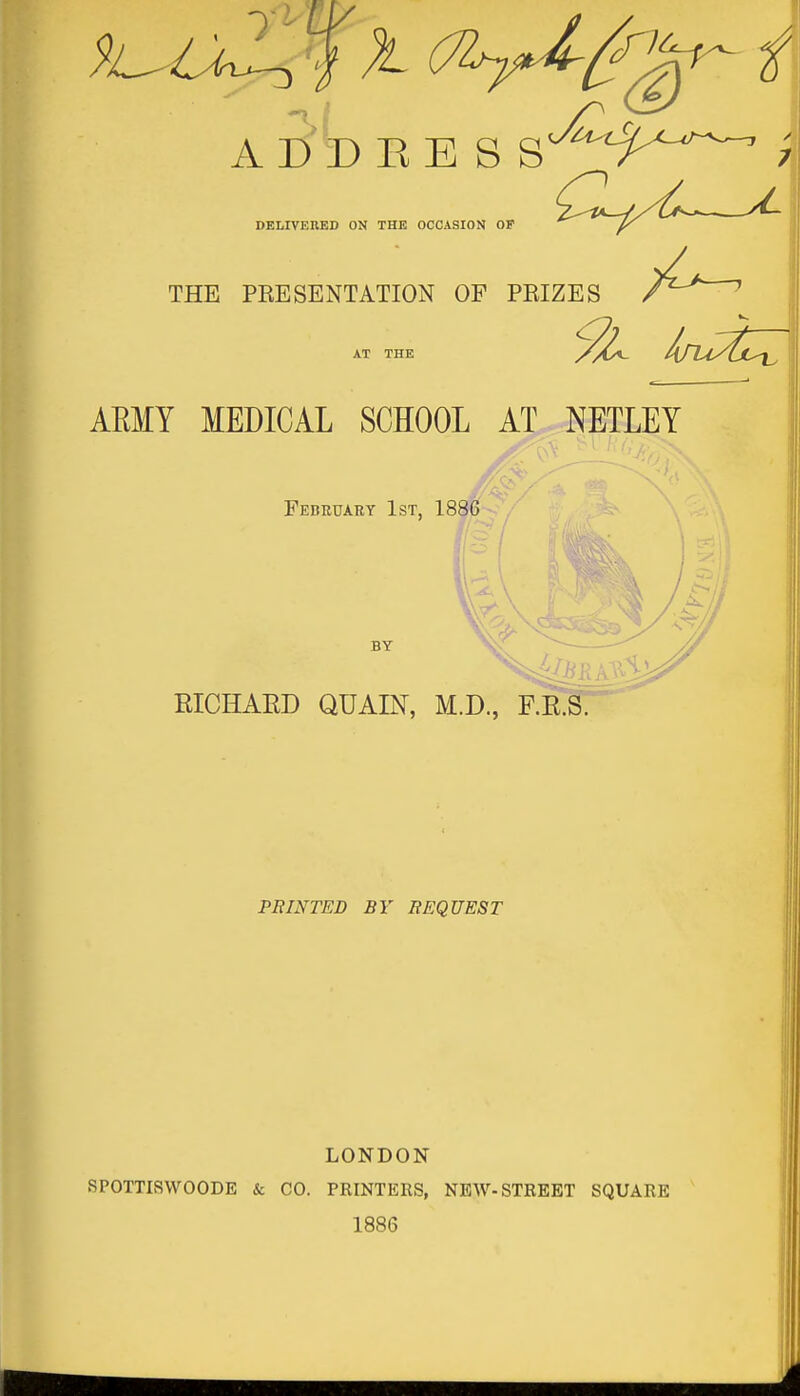 T- iV A I)T> EESS DELIVERED ON THE OCCASION OF THE PRESENTATION OF PRIZES 5^ hru/£ZZ AT THE ARMY MEDICAL SCHOOL AT NETLEY February 1st, 1886 BY RICHARD QUAIN, M.D., F.R.S. PRINTED BY REQUEST LONDON SPOTTISWOODE & CO. PRINTERS, NEAV-STREET SQUARE 1886