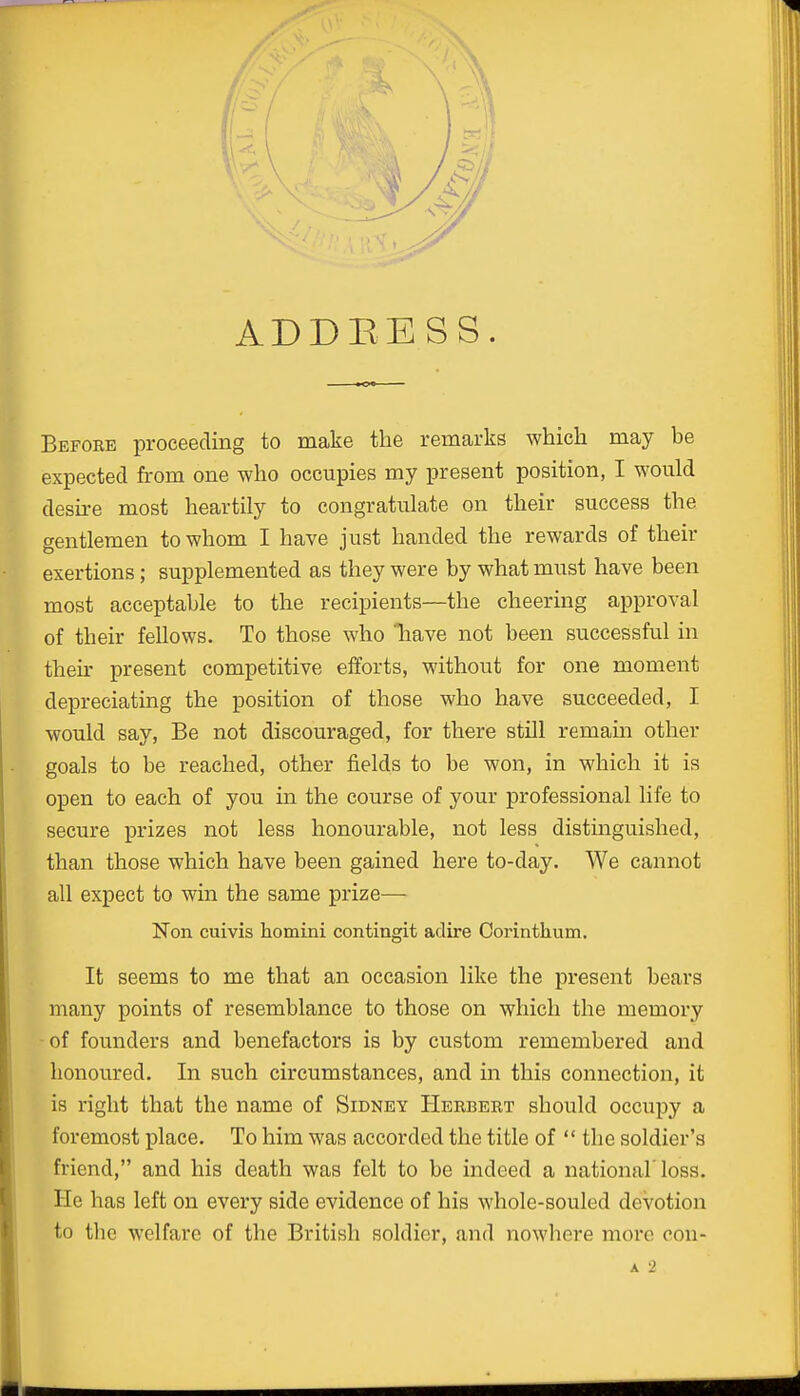 ADDRESS. Befobb proceeding to make the remarks which may be expected from one who occupies my present position, I would desire most heartily to congratulate on their success the gentlemen to whom I have just handed the rewards of their exertions; supplemented as they were by what must have been most acceptable to the recipients—the cheering approval of their fellows. To those who have not been successful in their present competitive efforts, without for one moment depreciating the position of those who have succeeded, I would say, Be not discouraged, for there still remain other goals to be reached, other fields to be won, in which it is open to each of you in the course of your professional life to secure prizes not less honourable, not less distinguished, than those which have been gained here to-day. We cannot all expect to win the same prize— Non cuivis homini contingit adire Corintkum. It seems to me that an occasion like the present bears many points of resemblance to those on which the memory of founders and benefactors is by custom remembered and honoured. In such circumstances, and in this connection, it is right that the name of Sidney Herbert should occupy a foremost place. To him was accorded the title of  the soldier's friend, and his death was felt to be indeed a national'loss. He has left on every side evidence of his whole-souled devotion to the welfare of the British soldier, and nowhere more oon-