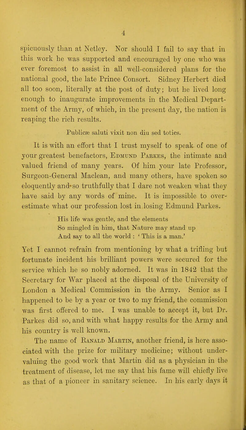 spicuously tbcan at Netley. Nor should I fail to say that in this work he was supported and encouraged by one who was ever foremost to assist in all well-considered plans for the national good, the late Prince Consort. Sidney Herbert died all too soon, literally at the post of duty; but he lived long enough to inaugurate improvements in the Medical Depart- ment of the Army, of which, in the present day, the nation is reaping the rich results. Publica? saluti vixit non diu sed toties. It is with an effort that I trust myself to speak, of one of your greatest benefactors, Edmund Parkes, the intimate and valued friend of many years. Of him your late Professor, Surgeon-General Maclean, and many others, have spoken so eloquently and* so truthfully that I dare not weaken what they have said by any words of mine. It is impossible to over- estimate what our profession lost in losing Edmund Parkes. His life was gentle, and the elements So mingled in him, that Nature may stand up And say to all the world : ' This is a man.' Yet I cannot refrain from mentioning by what a trifling but fortunate incident his brilliant powers were secured for the service which he so nobly adorned. It was in 1842 that the Secretary for War placed at the disposal of the University of London a Medical Commission in the Army. Senior as I happened to be by a year or two to my friend, the commission was first offered to me. I was unable to accept it, but Dr. Parkes did so, and with what happy results for the Army and his country is well known. The name of Eanald Martin, another friend, is here asso- ciated with the prize for military medicine; without under- valuing the good work that Martin did as a physician in the treatment of disease, let me say that his fame will chiefly live as that of a pioneer in sanitary science. In his early days it