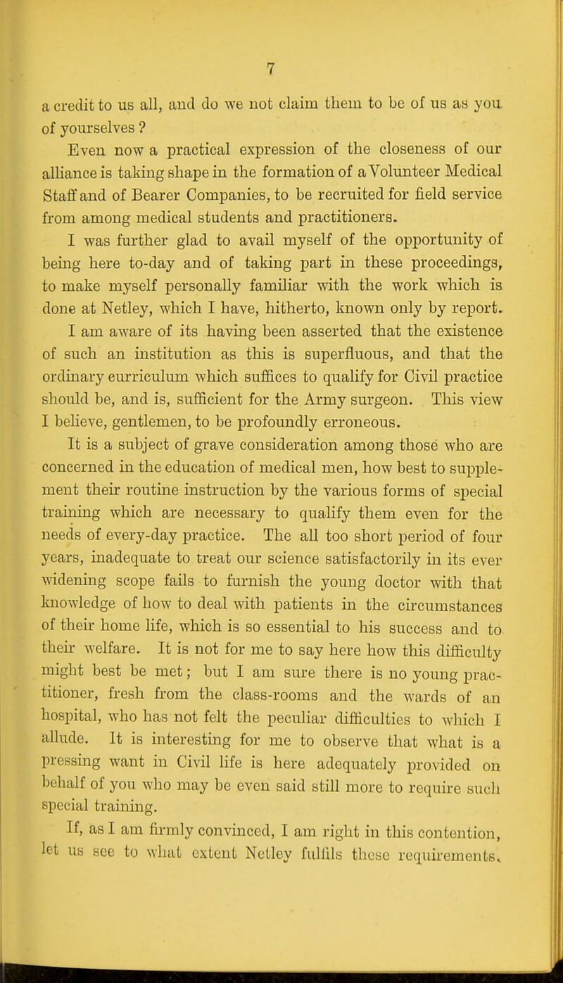 a credit to us all, and do we not claim them to be of us as you of yourselves ? Even now a practical expression of the closeness of our alliance is taking shape in the formation of a Volunteer Medical Staff and of Bearer Companies, to be recruited for field service from among medical students and practitioners. I was further glad to avail myself of the opportunity of being here to-day and of taking part in these proceedings, to make myself personally familiar with the work which is done at Netley, which I have, hitherto, known only by report. I am aware of its having been asserted that the existence of such an institution as this is superfluous, and that the ordinary curriculum which suffices to qualify for Civil practice should be, and is, sufficient for the Army surgeon. This view I believe, gentlemen, to be profoundly erroneous. It is a subject of grave consideration among those who are concerned in the education of medical men, how best to supple- ment then routine instruction by the various forms of special training which are necessary to qualify them even for the needs of every-day practice. The all too short period of four years, inadequate to treat our science satisfactorily in its ever widening scope fails to furnish the young doctor with that knowledge of how to deal with patients in the circumstances of then home life, which is so essential to his success and to their welfare. It is not for me to say here how this difficulty might best be met; but I am sure there is no young prac- titioner, fresh from the class-rooms and the wards of an hospital, who has not felt the peculiar difficulties to which I allude. It is interesting for me to observe that what is a pressing want in Civil life is here adequately provided on behalf of you who may be even said still more to require such special training. If, as I am firmly convinced, I am right in this contention, let us see to what extent Netley fulfils these requirements.