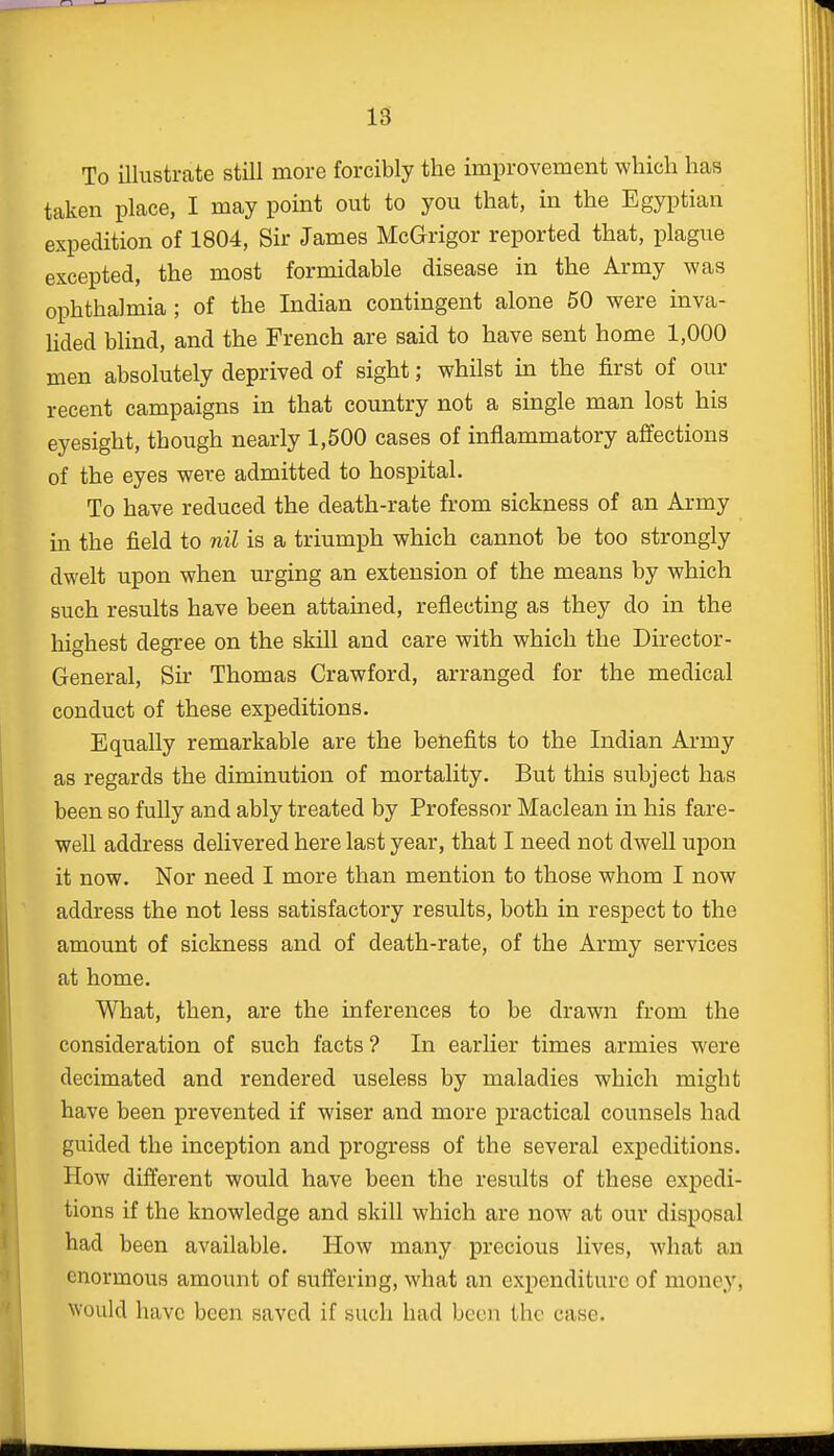 18 To illustrate still more forcibly the improvement which has taken place, I may point out to you that, in the Egyptian expedition of 1804, Sir James McGrigor reported that, plague excepted, the most formidable disease in the Army was ophthalmia ; of the Indian contingent alone 50 were inva- lided blind, and the French are said to have sent home 1,000 men absolutely deprived of sight; whilst in the first of our recent campaigns in that country not a single man lost his eyesight, though nearly 1,500 cases of inflammatory affections of the eyes were admitted to hospital. To have reduced the death-rate from sickness of an Army in the field to nil is a triumph which cannot be too strongly dwelt upon when urging an extension of the means by which such results have been attained, reflecting as they do in the highest degree on the skill and care with which the Director- General, Sir Thomas Crawford, arranged for the medical conduct of these expeditions. Equally remarkable are the benefits to the Indian Army as regards the diminution of mortality. But this subject has been so fully and ably treated by Professor Maclean in his fare- well address delivered here last year, that I need not dwell upon it now. Nor need I more than mention to those whom I now address the not less satisfactory results, both in respect to the amount of sickness and of death-rate, of the Army services at home. What, then, are the inferences to be drawn from the consideration of such facts? In earlier times armies were decimated and rendered useless by maladies which might have been prevented if wiser and more practical counsels had guided the inception and progress of the several expeditions. How different would have been the results of these expedi- tions if the knowledge and skill which are now at our disposal had been available. How many precious lives, what an enormous amount of suffering, what an expenditure of money; would have been saved if such had been the case.