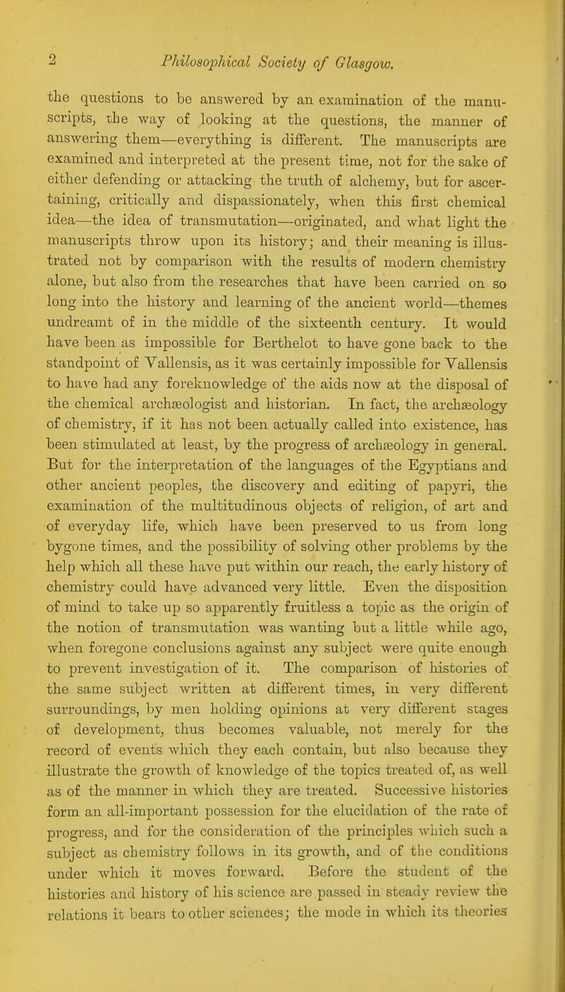 the questions to be answered by an examination of the manu- scripts, the way of looking at the questions, the manner of answering them—everything is different. The manuscripts are examined and interpreted at the present time, not for the sake of either defending or attacking the truth of alchemy, but for ascer- taining, critically and dispassionately, when this first chemical idea—the idea of transmutation—originated, and what light the manuscripts throw upon its history; and their meaning is illus- trated not by comparison with the results of modern chemistry alone, but also from the researches that have been carried on so long into the history and learning of the ancient world—themes undreamt of in the middle of the sixteenth century. It would have been as impossible for Berthelot to have gone back to the standpoint of Vallensis, as it was certainly impossible for Yallensis to have had any foreknowledge of the aids now at the disposal of the chemical archaeologist and historian. In fact, the archaeology of chemistry, if it has not been actually called into existence, has been stimidated at least, by the progress of archaeology in general. But for the interpretation of the languages of the Egyptians and other ancient peoples, the discovery and editing of papyri, the examination of the multitudinous objects of religion, of art and of everyday life, which have been preserved to us from long bygone times, and the possibility of solving other problems by the help which all these have put within our reach, the early history of chemistry could have advanced very little. Even the disposition of mind to take up so apparently fruitless a topic as the origin of the notion of transmutation was wanting but a little while ago, when foregone conclusions against any subject were quite enough to prevent investigation of it. The comparison of histories of the same subject written at different times, in very different surroundings, by men holding opinions at very different stages of development, thus becomes valuable, not merely for the record of events which they each contain, but also because they illustrate the growth of knowledge of the topics treated of, as well as of the manner in which they are treated. Successive histories form an all-important possession for the elucidation of the rate of progress, and for the consideration of the principles which such a subject as chemistry follows in its growth, and of the conditions under which it moves forward. Before the student of the histories and history of his science are passed in steady renew the relations it bears toother sciences; the mode in which its theories