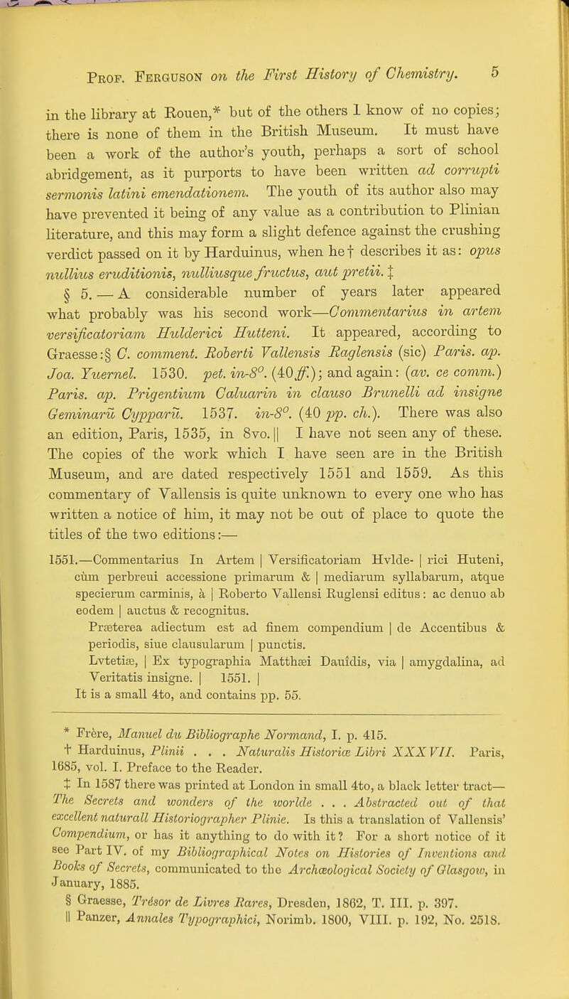 in the library at Rouen,* but of the others 1 know of no copies; there is none of them in the British Museum. It must have been a work of the author's youth, perhaps a sort of school abridgement, as it purports to have been written ad corrupti sermonis latini emendationem. The youth of its author also may have prevented it being of any value as a contribution to Plinian literature, and this may form a slight defence against the crushing verdict passed on it by Harduinus, when hef describes it as: opus nullius eruditionis, nulliusque fructus, aut pretii.% § 5. — A considerable number of years later appeared what probably was his second work—C'ommentarius in artem versificatoriam Hulderici Hutteni. It appeared, according to Graesse:§ C. comment. Roberti Vallensis Raglensis (sic) Paris, ap. Joa. Yuernel. 1530. pet. in-8°. (lOffi.); and again: (av. ce comm.) Paris, ap. Prigentium Caluarin in clauso Brunelli ad insigne Geminaru Cypparu. 1537- in-8°. (40 pp. ch.). There was also an edition, Paris, 1535, in 8vo. || I have not seen any of these. The copies of the work which I have seen are in the British Museum, and are dated respectively 1551 and 1559. As this commentary of Vallensis is quite unknown to every one who has written a notice of him, it may not be out of place to quote the titles of the two editions:— 1551.—Commentarius In Artem | Versificatoriam Hvlde- | rici Huteni, cum perbreui accessione primarum & | mediarum syllabarum, atque specierum carminis, a | Roberto Vallensi Ruglensi editus: ac deimo ab eodem | auctus & recognitus. Prseterea adiectum est ad finem compendium | de Accentibus & periodis, siue clausularum | punctis. Lvtetite, | Ex typographia Matthau Dauidis, via | amygdalina, ad Veritatis insigne. | 1551. | It is a small 4to, and contains pp. 55. * Frere, Manuel du Bibliographe Normand, I. p. 415. + Harduinus, Plinii . . . Naluralis Historic Libri XXX VII. Paris, 1685, vol. I. Preface to the Reader. t In 1587 there was printed at London in small 4to, a black letter tract— The Secrets and wonders of the worlde . . . Abstracted out of that excellent nalurall Historiographer Plinie. Is this a translation of Vallensis' Compendium, or has it anything to do with it ? For a short notice of it see Part IV. of my Bibliographical Notes on Histories of Inventions and Books of Secrets, communicated to the Archaeological Society of Glasgow, in January, 1885. § Graesse, Trdsor de Livres Bares, Dresden, 1862, T. III. p. 397. II Panzer, Annates Typographic^ Norimb. 1800, VIII. p. 192, No. 251S.