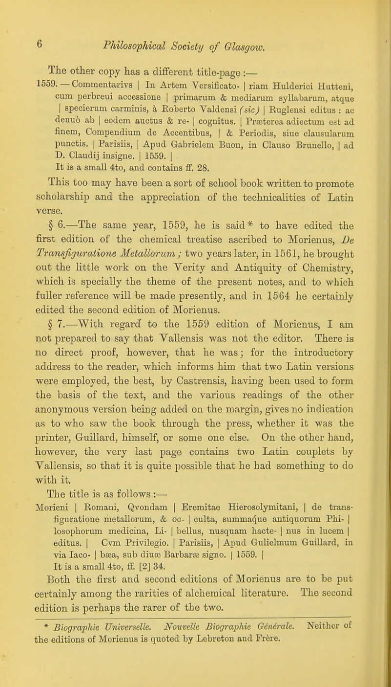 The other copy has a different title-page :— 1559. — Commentarivs | In Artem Versificato- | riam Hulderici Hutteni, cum perbreui accessione | prirnarum & mediarum syllabarum, atque | specierum carminis, a Roberto Valdensi (sic) | Rugleusi editus : ao denuo ab | eodem auctus & re- | cognitus. | Prreterea adiectum est ad finem, Compendium de Accentibus, | & Periodis, siue clausularum punctis. | Parisiis, | Apud Gabrielem Buon, in Clauso BruneUo, | ad D. Claudij insigne. | 1559. | It is a small 4to, and contains ff. 28. This too may have been a sort of school book written to promote scholarship and the appreciation of the technicalities of Latin verse. § 6.—The same year, 1559, he is said* to have edited the first edition of the chemical treatise ascribed to Morienus, De Transfiguratione Metallorum ; two years later, in 1561, he brought out the little work on the Verity and Antiquity of Chemistry, which is specially the theme of the present notes, and to which fuller reference will be made presently, and in 1564 he certainly edited the second edition of Morienus. § 7.—With regard' to the 1559 edition of Morienus, I am not prepared to say that Vallensis was not the editor. There is no direct proof, however, that he was; for the introductory address to the reader, which infoi'ms him that two Latin versions were employed, the best, by Castrensis, having been used to form the basis of the text, and the various readings of the other anonymous version being added on the margin, gives no indication as to who saw the book through the press, whether it was the printer, Guillard, himself, or some one else. On the other hand, however, the very last page contains two Latin couplets by Vallensis, so that it is quite possible that he had something to do with it. The title is as follows :— Morieni | Romani, Qvondam | Eremitae Hierosolymitani, | de trans- figuratione metallorum, & oc- | culta, summaque antiquoruin Phi- | losophorum medicina, Li- | bellus, nusquam hacte- | nus in lucem | editus. | Cvm Privilegio. | Parisiis, | Apud Gulielmum Guillard, in via Iaco- | bsea, sub diuai Barbara? signo. | 1559. | It is a small 4to, ff. [2] 34. Both the first and second editions of Morienus are to be put certainly among the rarities of alchemical literature. The second edition is perhaps the rarer of the two. * Biographie Universelle. Nouvellc Biographic Ginirale. Neither of the editions of Morienus is quoted by Lebreton aud Frere.