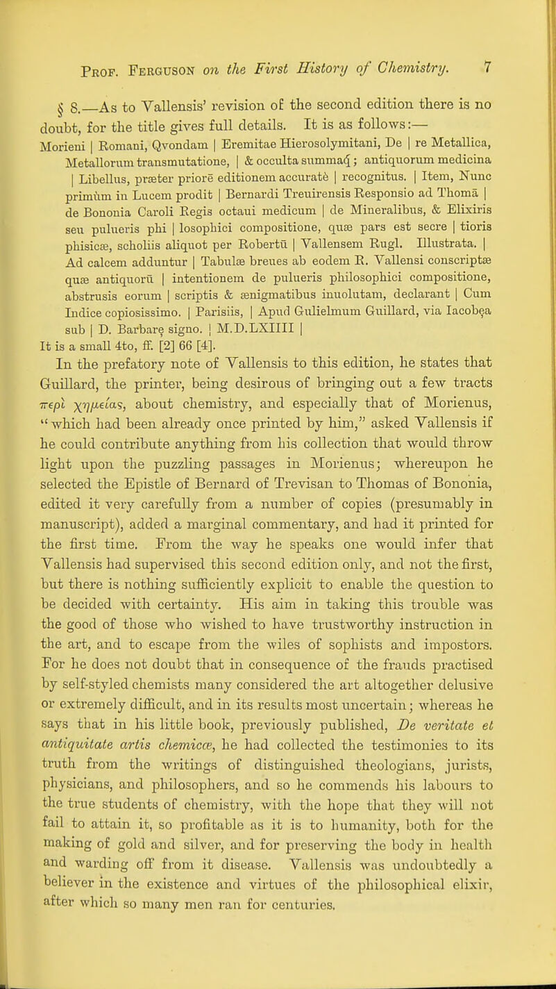 § 8. As to Vallensis' revision o£ the second edition there is no doubt, for the title gives full details. It is as follows:— Morieni | Romani, Qvondam | Eremitae Hierosolymitani, De | re Metallica, Metallorum transmutatione, | & occulta summaq; antiquorum medicina | Libellus, prater priore editionem accurate | recognitus. | Item, Nunc primum in Lucem prodit | Bernardi Treuirensis Responsio ad Thoma | de Bononia Caroli Regis octaui medicum | de Mineralibus, & Elixiris seu pulueris phi | losoplrici compositione, qua? pars est secre | tioris phisicffi, scholiis aliquot per Roberta | Vallensem Rugl. Illustrata. | Ad calcem adduntur | Tabula? breues ab eodem R. Vallensi conscripts? qua? antiquortl | intentionem de pulueris philosopbici compositione, abstrusis eorum | scriptis & Eenigmatibus inuolutam, declarant | Cum Indice copiosissimo. | Parisiis, | Apud Gulielmum Guillard, via Iacobea sub | D. Barbare signo. | M.D.LXIIII | It is a small 4to, ff. [2] 66 [4]. In the prefatory note of Vallensis to this edition, he states that Guillard, the printer, being desirous of bringing out a few tracts nepl xyfJ-etas, about chemistry, and especially that of Morienus, which had been already once printed by him, asked Vallensis if he could contribute anything from his collection that would throw light upon the puzzling passages in Morienus; whereupon he selected the Epistle of Bernard of Trevisan to Thomas of Bononia, edited it very carefully from a number of copies (presumably in manuscript), added a marginal commentary, and had it printed for the first time. From the way he speaks one would infer that Vallensis had supervised this second edition only, and not the first, but there is nothing sufficiently explicit to enable the question to be decided with certainty. His aim in taking this trouble was the good of those who wished to have trustworthy instruction in the art, and to escape from the wiles of sophists and impostors. For he does not doubt that in consequence of the frauds practised by self-styled chemists many considered the art altogether delusive or extremely difficult, and in its results most uncertain; whereas he says that in his little book, previously published, De veritate et antiquitate artis chemicce, he had collected the testimonies to its truth from the writings of distinguished theologians, jurists, physicians, and philosophers, and so he commends his labours to the true students of chemistry, with the hope that they will not fail to attain it, so profitable as it is to humanity, both for the making of gold and silver, and for preserving the body in health and warding off from it disease. Vallensis was undoubtedly a believer in the existence and virtues of the philosophical elixir, after which so many men ran for centuries.