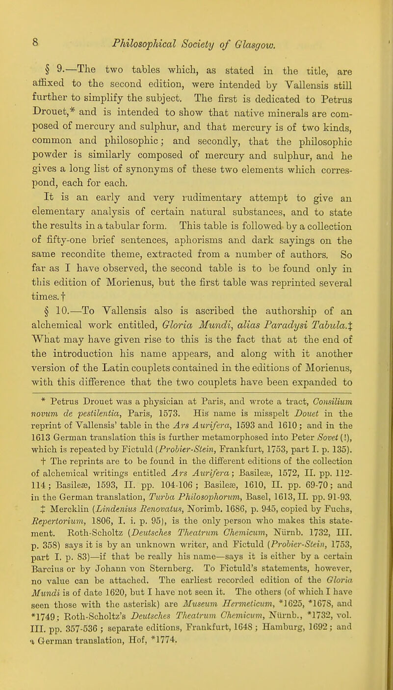 § 9-—The two tables which, as stated in the title, are affixed to the second edition, were intended by Vallensis still further to simplify the subject. The first is dedicated to Petrus Drouet,* and is intended to show that native minerals are com- posed of mercury and sulphur, and that mercury is of two kinds, common and philosophic; and secondly, that the philosophic powder is similarly composed of mercury and sulphur, and he gives a long list of synonyms of these two elements which corres- pond, each for each. It is an early and very rudimentary attempt to give an elementary analysis of certain natural substances, and to state the results in a tabular form. This table is followed by a collection of fifty-one brief sentences, aphorisms and dark sayings on the same recondite theme, extracted from a number of authors. So far as I have observed, the second table is to be found only in this edition of Morienus, but the first table was reprinted several times, f § 10.—To Vallensis also is ascribed the authorship of an alchemical work entitled, Gloria Mundi, alias Paradysi Tabula.% What may have given rise to this is the fact that at the end of the introduction his name appears, and along with it another version of the Latin couplets contained in the editions of Morienus, with this difference that the two couplets have been expanded to * Petrus Drouet was a physician at Paris, and wrote a tract, Consilium novum de pestilentia, Paris, 1573. His name is misspelt Douet in the reprint of Vallensis' table in the Ars Aurifera, 1593 and 1610 ; and in the 1613 German translation this is further metamorphosed into Peter Sovet (!), which is repeated by Fictuld (Probier-Stein, Frankfurt, 1753, part I. p. 135). t The reprints are to be found in the different editions of the collection of alchemical writings entitled Ars Aurifera; Basileae, 1572, II. pp. 112- 114; Basileas, 1593, II. pp. 104-106; Basileoe, 1610, II. pp. 69-70; and in the German translation, Turba Philosophorum, Basel, 1613, II. pp. 91-93. t Mercklin (Lindenius Renovatus, Norimb. 1686, p. 945, copied by Fuchs, Repertorium, 1806, I. i. p. 95), is the only person who makes this state- ment. Roth-Scholtz (Deutsches Theatrum Chemicum, Niirnb. 1732, III. p. 358) says it is by an unknown writer, and Fictuld (Probier-Stein, 1753, part I. p. 83)—if that be really his name—says it is either by a certain Barcius or by Johami von Sternberg. To Fictuld's statements, however, no value can be attached. The earliest recorded edition of the Gloria Mundi is of date 1620, but I have not seen it. The others (of which I have seen those with the asterisk) are Museum Hcrmeticum, *1625, *167S, and *1749; Roth-Scholtz's Dcidsches Theatrum Chemicum, Ntirnb., *1732, vol. III. pp. 357-536 ; separate editions, Frankfurt, 164S ; Hamburg, 1692 ; and <i German translation, Hof, *1774.