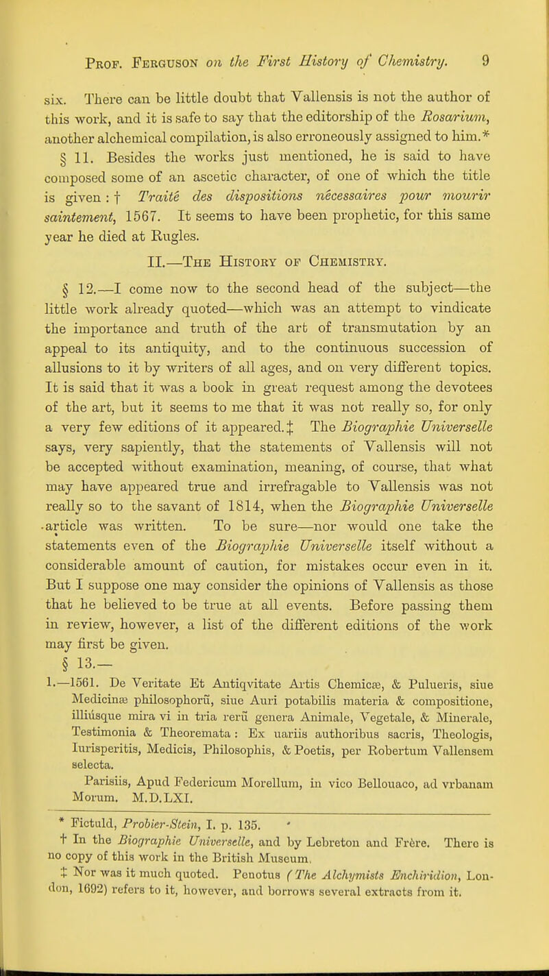 six. There can be little doubt that Vallensis is not the author of this work, and it is safe to say that the editorship of the Rosarium, another alchemical compilation, is also erroneously assigned to him.* § 11. Besides the works just mentioned, he is said to have composed some of an ascetic character, of one of which the title is given : f Traite des dispositions necessaires pour mourir saintement, 1567. It seems to have been prophetic, for this same year he died at Rugles. II.—The History or Chemistry. § 12.—I come now to the second head of the subject—the little work already quoted—which was an attempt to vindicate the importance and truth of the art of transmutation by an appeal to its antiquity, and to the continuous succession of allusions to it by writers of all ages, and on very different topics. It is said that it was a book in great request among the devotees of the art, but it seems to me that it was not really so, for only a very few editions of it appeared. J The Biographie Universelle says, very sapiently, that the statements of Vallensis will not be accepted without examination, meaning, of course, that what may have appeared true and irrefragable to Vallensis was not really so to the savant of 1814, when the Biographie Universelle • article was written. To be sure—nor would one take the statements even of the Biographie Universelle itself without a considerable amount of caution, for mistakes occur even in it. But I suppose one may consider the opinions of Vallensis as those that he believed to be true at all events. Before passing them in review, however, a list of the different editions of the work may first be given. § 13— 1.—1561. De Veritate Et Antiqvitate Artis Chemicse, & Pulueria, siue Medicina; philosophoru, siue Auri potabilis materia & compositione, illiusque mira vi in tria reru genera Animale, Vegetale, & Minerale, Teatimonia & Theoremata : Ex uariis authoribus sacris, Theologis, Iurisperitia, Medicis, Philosophis, & Poetis, per Robertum Vallensem selecta. Pariaiis, Apucl Federicum Morellum, in vico Bellouaco, ad vrbanam Morum. M.D.LXI. * Pictuld, Probier-Slein, I. p. 135. t In the Biographie Universelle, and by Lebreton and Frere. There is no copy of this work in the British Museum. t Nor was it much quoted. Pouotus (The Alchymisls Enchiridion, Lon- don, 1692) refers to it, however, and borrows several extracts from it.