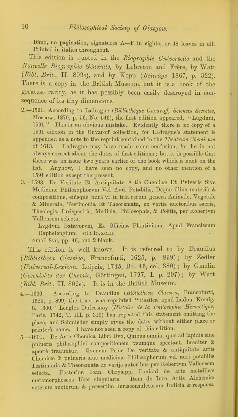 16mo, no pagination, signatures A—F in eights, or 48 leaves in all. Printed in italics throughout. This edition is quoted in the Biographic Universelle and the JVouvelle Biographic Ge'ne'rale, by Lebreton and Frere, by Watt (Bibl. Brit., II. 809e), and by Kopp (Beitrdge 1867, p. 322). There is a copy in the British Museum, but it is a book of the greatest rarity, as it has possibly been easily destroyed in con- sequence of its tiny dimensions. 2. —1591. According to Ladrague (Bibliolheque Ouvaroff, Sciences Secretes, Moscow, 1870, p. 56, No. 546), the first edition appeared, Lugduni, 1591. This is an obvious mistake. Evidently there is no copy of a 1591 edition in the Ouvaroff collection, for Ladrague's statement is appended as a note to the reprint contained in the Tlieatvum Chemicum of 1613. Ladrague may have made some confusion, for he is not always correct about the dates of first editions ; but it is possible that there was an issue two years earlier of the book which is next on the list. Anyhow, I have seen no copy, and no other mention of a 1591 edition except the present. 3. —1593. De Veritate Et Antiqvitate Artis Chemicae Et Pvlveris Sive Medicinse Philosophorvm Vel Avri Potabilis, Deque illius materia & compositione, eiusque mira vi in tria rerum genera Animale, Vegetale & Minerale, Testimonia Et Theoremata, ex variis auctoribus sacris, Theologis, Iurisperitis, Medicis, Philosophis, & Poetis, per Robertvm Vallensem selecta. Lvgdvni Batavorvm, Ex Officina Plantiniana, Apud Franciscum Raphelengium. clo.Io.xcm. Small 8vo, pp. 46, and 2 blank. This edition is well known. It is referred to by Draudius (Bibliotheca Classica, Francofurti, 1625, p. 899); by Zedler {Universal-Lexicon, Leipzig, 1745, Bd. 46, col. 380); by Gmelin (Geschichte der Chemie, Gottingen, 1797, I. p. 297); by Watt (Bibl. Brit., II. 809e). It is in the British Museum. 4. —1600. According to Draudius (Bibliotheca Classica, Francofurti, 1625, p. 899) the tract was reprinted Basilece apud Ludou. Kcenig, 8. 1600. Lenglet Dufresnoy (Histoire de la Philosophic Hermetique, Paris, 1742, T. III. p. 319) has repeated this statement omitting the place, and Schmieder simply gives the date, without either place or printer's name. I have not seen a copy of this edition. 5. —1601. De Arte Chemica Libri Dvo, Quibus omnia, qua; ad lapidis siue pulueris philosophici compositionem vsumque spectant, breuiter & apert6 traduntur. Qvorvm Prior De veritate & antiquitate artis Chemica; & pulueris siue medicina; Philosophorum vel auri potabilis Testimonia & Theoremata ex varijs autoribus per Robertvm Vallensem selecta. Posterior. loan. Chrysippi Faniani de arte metallica> metamorphoseos liber singularis. Item de lure Artis Alchemia; veterum auctorum & pivesertim Iurisconsulctorum Iudicia & responsa
