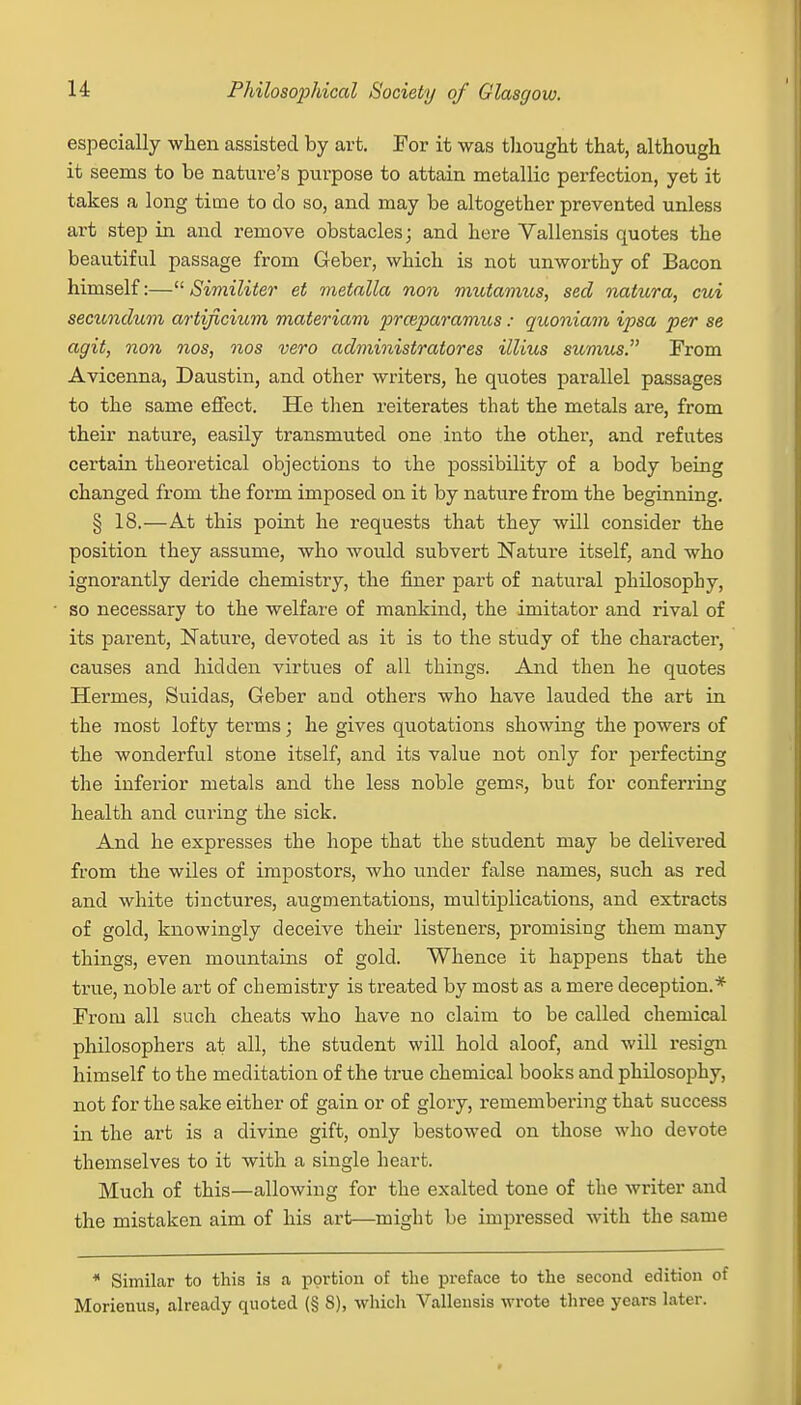especially when assisted by art. For it was thought that, although it seems to be nature's purpose to attain metallic perfection, yet it takes a long time to do so, and may be altogether prevented unless art step in and remove obstacles; and here Vallensis quotes the beautiful passage from Geber, which is not unworthy of Bacon himself:— Similiter et metalla non mutamus, seal natura, cui secundum artificium materiam prceparamus: quoniam ipsa per se agit, non nos, nos vero administratores illius sumus. From Avicenna, Daustin, and other writers, he quotes parallel passages to the same effect. He then reiterates that the metals are, from their nature, easily transmuted one into the other, and refutes certain theoretical objections to the possibility of a body being changed from the form imposed on it by nature from the beginning. § 18.—At this point he requests that they will consider the position they assume, who would subvert Nature itself, and who ignorantly deride chemistry, the finer part of natural philosophy, so necessary to the welfare of mankind, the imitator and rival of its parent, Nature, devoted as it is to the study of the character, causes and hidden virtues of all things. And then he quotes Hermes, Suidas, Geber and others who have lauded the art in the most lofty terms; he gives quotations showing the powers of the wonderful stone itself, and its value not only for perfecting the inferior metals and the less noble gems, but for conferring health and curing the sick. And he expresses the hope that the student may be delivered from the wiles of impostors, who under false names, such as red and white tinctures, augmentations, multiplications, and extracts of gold, knowingly deceive their listeners, promising them many things, even mountains of gold. Whence it happens that the true, noble art of chemistry is treated by most as a mere deception.* From all such cheats who have no claim to be called chemical philosophers at all, the student will hold aloof, and will resign himself to the meditation of the true chemical books and philosophy, not for the sake either of gain or of glory, remembering that success in the art is a divine gift, only bestowed on those who devote themselves to it with a single heart. Much of this—allowing for the exalted tone of the writer and the mistaken aim of his art—might be impressed with the same * Similar to this is a portion of the preface to the second edition of Morienus, already quoted (§ 8), which Vallensis wrote three years later.