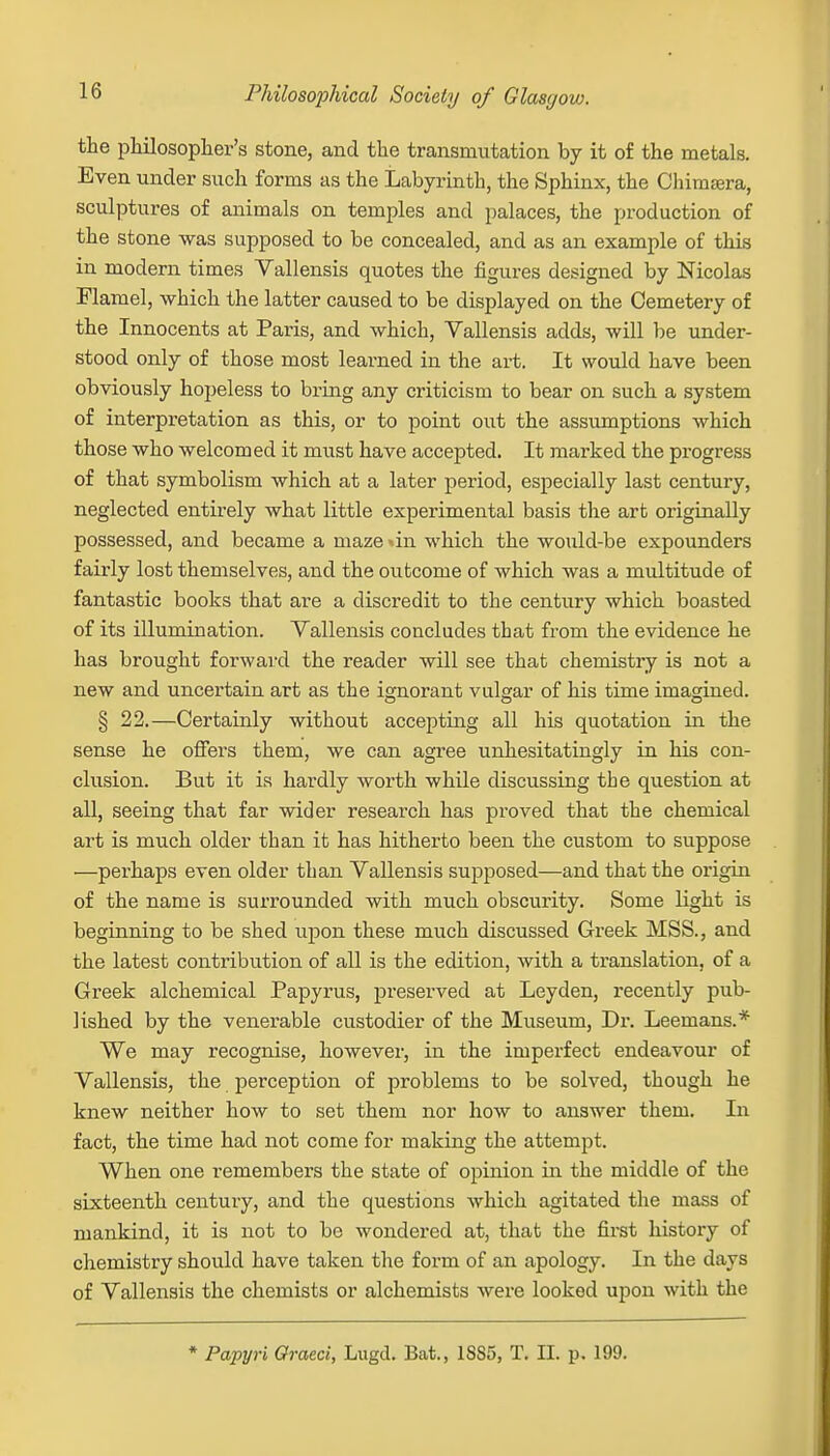 the philosopher's stone, and the transmutation by it of the metals. Even under such forms as the Labyrinth, the Sphinx, the Chimera, sculptures of animals on temples and palaces, the production of the stone was supposed to be concealed, and as an example of this in modern times Vallensis quotes the figures designed by Nicolas Flaniel, which the latter caused to be displayed on the Cemetery of the Innocents at Paris, and which, Vallensis adds, will be under- stood only of those most learned in the art. It would have been obviously hopeless to bring any criticism to bear on such a system of interpretation as this, or to point out the assumptions which those who welcomed it must have accepted. It marked the progress of that symbolism which at a later period, especially last century, neglected entirely what little experimental basis the art originally possessed, and became a maze »in which the would-be expounders fairly lost themselves, and the outcome of which was a multitude of fantastic books that are a discredit to the century which boasted of its illumination. Vallensis concludes that from the evidence he has brought forward the reader will see that chemistry is not a new and uncertain art as the ignorant vulgar of his time imagined. § 22.—Certainly without accepting all his quotation in the sense he offers them, we can agree unhesitatingly in his con- clusion. But it is hardly worth while discussing the question at all, seeing that far wider research has proved that the chemical art is much older than it has hitherto been the custom to suppose —perhaps even older than Vallensis supposed—and that the origin of the name is surrounded with much obscurity. Some light is beginning to be shed upon these much discussed Greek MSS., and the latest contribution of all is the edition, with a translation, of a Greek alchemical Papyrus, preserved at Leyden, recently pub- lished by the venerable custodier of the Museum, Dr. Leemans.* We may recognise, however, in the imperfect endeavour of Vallensis, the perception of problems to be solved, though he knew neither how to set them nor how to answer them. In fact, the time had not come for making the attempt. When one remembers the state of opinion in the middle of the sixteenth century, and the questions which agitated the mass of mankind, it is not to bo wondered at, that the first history of chemistry should have taken the form of an apology. In the days of Vallensis the chemists or alchemists were looked upon with the * Papyri Graeci, Lugd. Bat., 1SS5, T. II. p. 199.