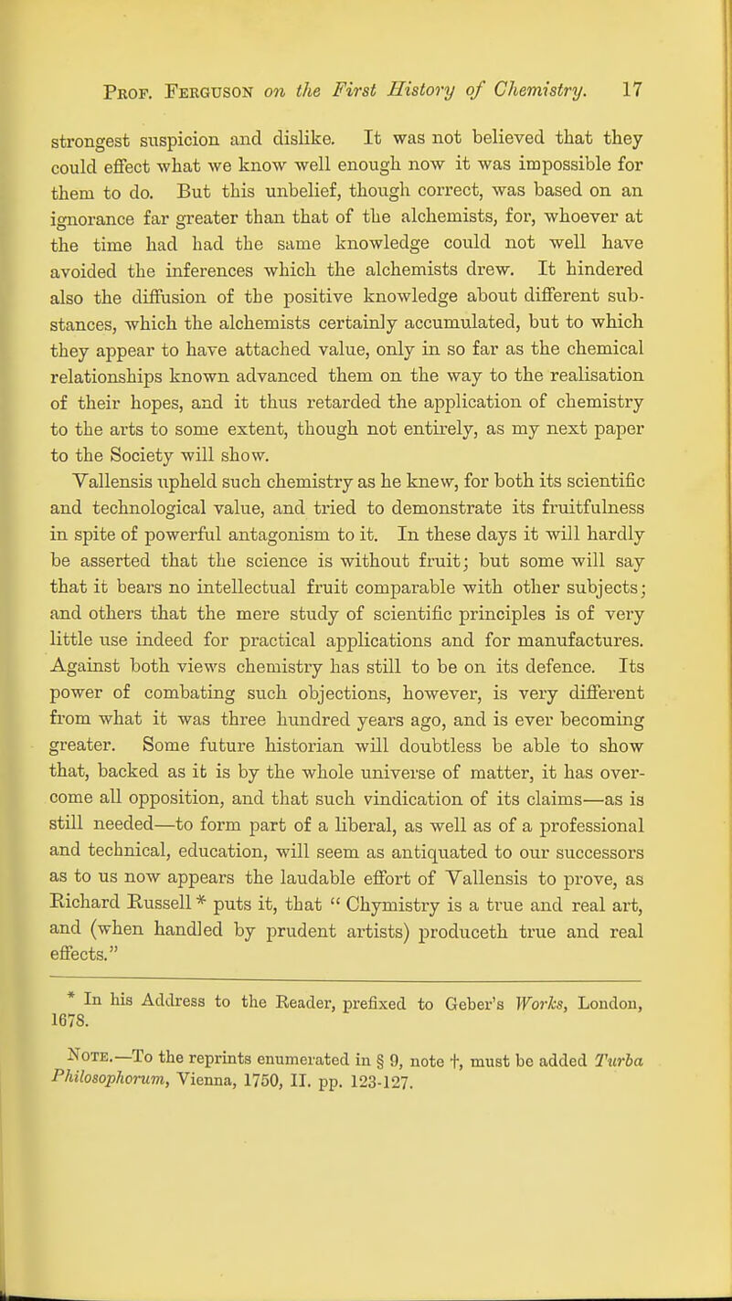 strongest suspicion and dislike. It was not believed that they could effect what we know well enough now it was impossible for them to do. But this unbelief, though correct, was based on an ignorance far greater than that of the alchemists, for, whoever at the time had had the same knowledge could not well have avoided the inferences which the alchemists drew. It hindered also the diffusion of the positive knowledge about different sub- stances, which the alchemists certainly accumulated, but to which they appear to have attached value, only in so far as the chemical relationships known advanced them on the way to the realisation of their hopes, and it thus retarded the application of chemistry to the arts to some extent, though not entirely, as my next paper to the Society will show. Vallensis upheld such chemistry as he knew, for both its scientific and technological value, and tried to demonstrate its fruitfulness in spite of powerful antagonism to it. In these days it will hardly be asserted that the science is without fruit; but some will say that it bears no intellectual fruit comparable with other subjects; and others that the mere study of scientific principles is of very little use indeed for practical applications and for manufactures. Against both views chemistry has still to be on its defence. Its power of combating such objections, however, is very different from what it was three hundred years ago, and is ever becoming greater. Some future historian will doubtless be able to show that, backed as it is by the whole universe of matter, it has over- come all opposition, and that such vindication of its claims—as is still needed—to form part of a liberal, as well as of a professional and technical, education, will seem as antiquated to our successors as to us now appears the laudable effort of Yallensis to prove, as Richard Russell * puts it, that Chymistry is a true and real art, and (when handled by prudent artists) produceth true and real effects. * In his Address to the Reader, prefixed to Geber's Works, London, 167S. Note.—To the reprints enumerated in § 9, note +, must bo added Turbo,